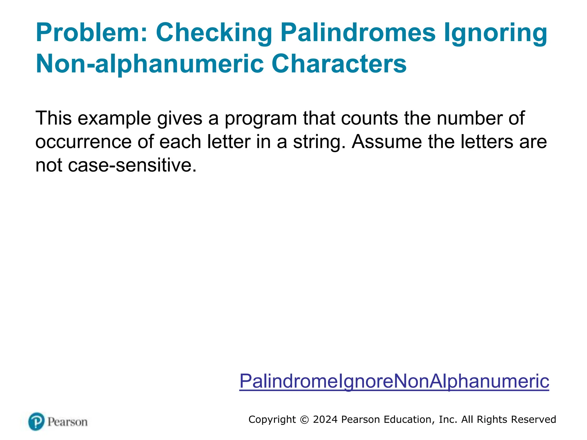 Copyright © 2024 Pearson Education, Inc. All Rights Reserved
Problem: Checking Palindromes Ignoring
Non-alphanumeric Characters
This example gives a program that counts the number of
occurrence of each letter in a string. Assume the letters are
not case-sensitive.
PalindromeIgnoreNonAlphanumeric
 