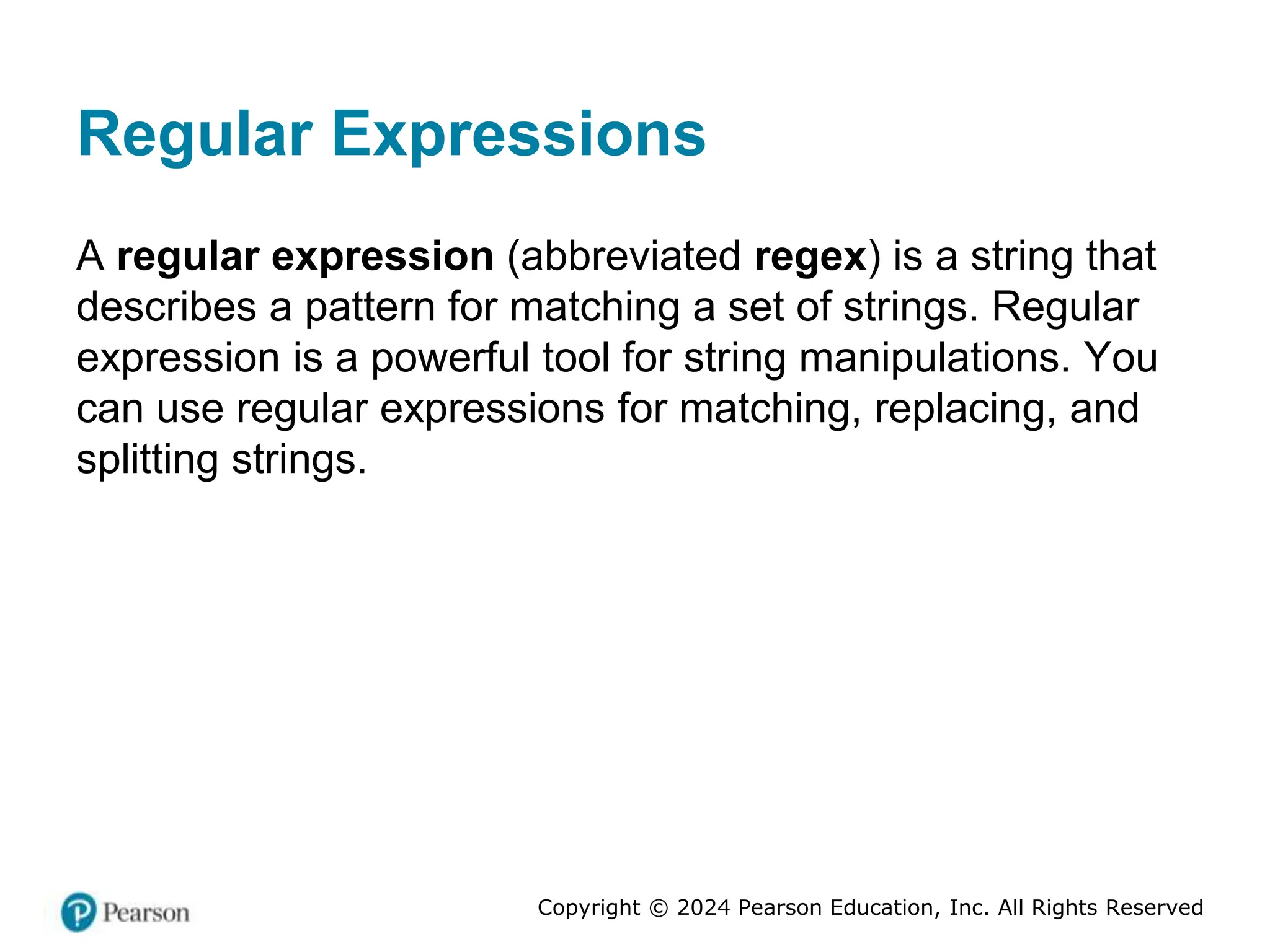 Copyright © 2024 Pearson Education, Inc. All Rights Reserved
Regular Expressions
A regular expression (abbreviated regex) is a string that
describes a pattern for matching a set of strings. Regular
expression is a powerful tool for string manipulations. You
can use regular expressions for matching, replacing, and
splitting strings.
 