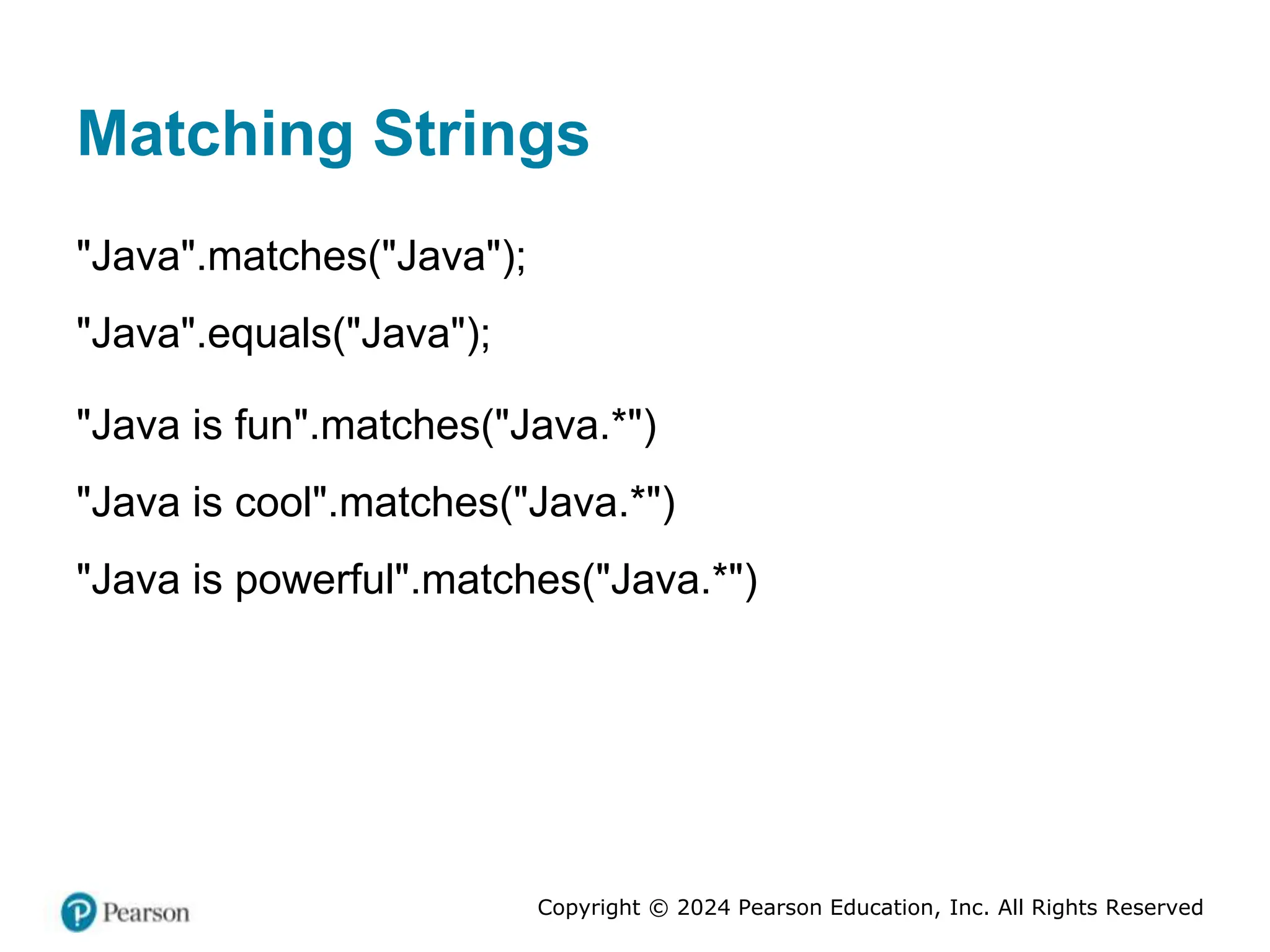 Copyright © 2024 Pearson Education, Inc. All Rights Reserved
Matching Strings
"Java".matches("Java");
"Java".equals("Java");
"Java is fun".matches("Java.*")
"Java is cool".matches("Java.*")
"Java is powerful".matches("Java.*")
 