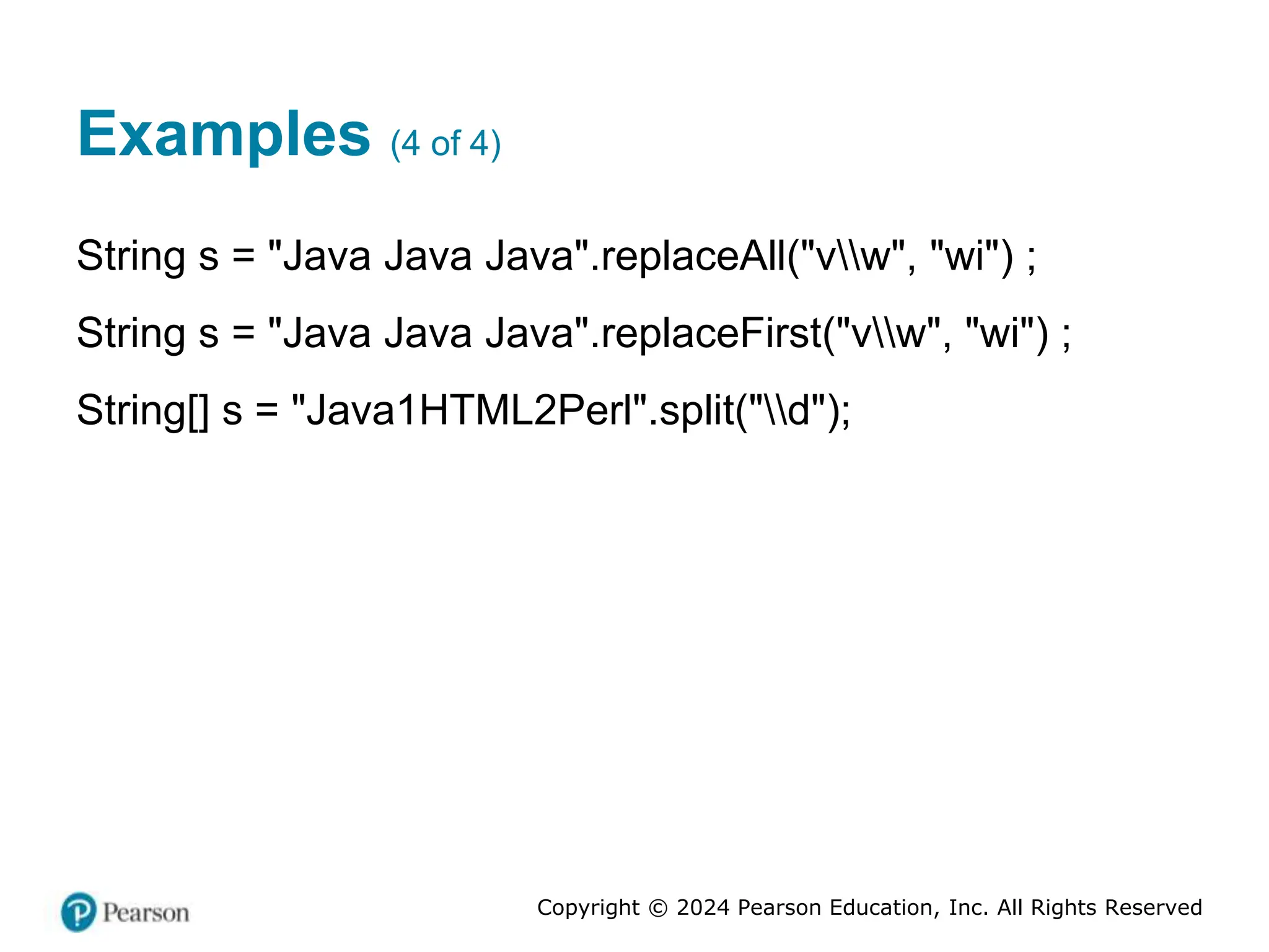 Copyright © 2024 Pearson Education, Inc. All Rights Reserved
Examples (4 of 4)
String s = "Java Java Java".replaceAll("vw", "wi") ;
String s = "Java Java Java".replaceFirst("vw", "wi") ;
String[] s = "Java1HTML2Perl".split("d");
 