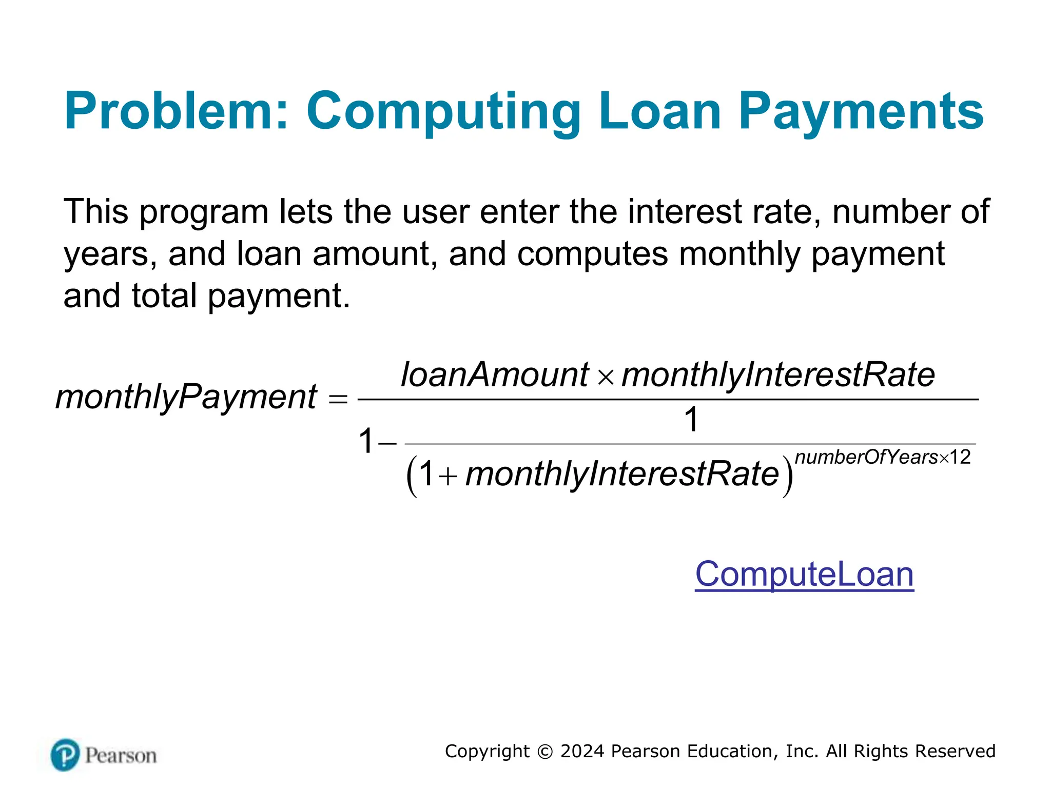 Copyright © 2024 Pearson Education, Inc. All Rights Reserved
Problem: Computing Loan Payments
This program lets the user enter the interest rate, number of
years, and loan amount, and computes monthly payment
and total payment.
 
12
1
1
1
numberOfYears
loanAmount monthlyInterestRate
monthlyPayment
monthlyInterestRate





ComputeLoan
 