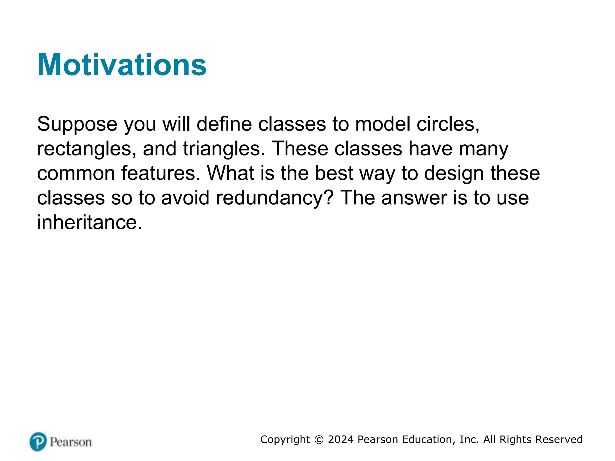 Copyright © 2024 Pearson Education, Inc. All Rights Reserved
Motivations
Suppose you will define classes to model circles,
rectangles, and triangles. These classes have many
common features. What is the best way to design these
classes so to avoid redundancy? The answer is to use
inheritance.
 
