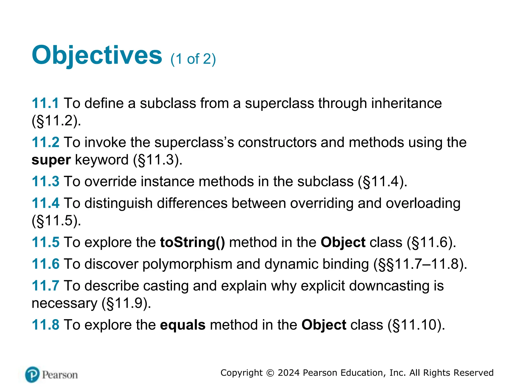 Copyright © 2024 Pearson Education, Inc. All Rights Reserved
Objectives (1 of 2)
11.1 To define a subclass from a superclass through inheritance
(§11.2).
11.2 To invoke the superclass’s constructors and methods using the
super keyword (§11.3).
11.3 To override instance methods in the subclass (§11.4).
11.4 To distinguish differences between overriding and overloading
(§11.5).
11.5 To explore the toString() method in the Object class (§11.6).
11.6 To discover polymorphism and dynamic binding (§§11.7–11.8).
11.7 To describe casting and explain why explicit downcasting is
necessary (§11.9).
11.8 To explore the equals method in the Object class (§11.10).
 
