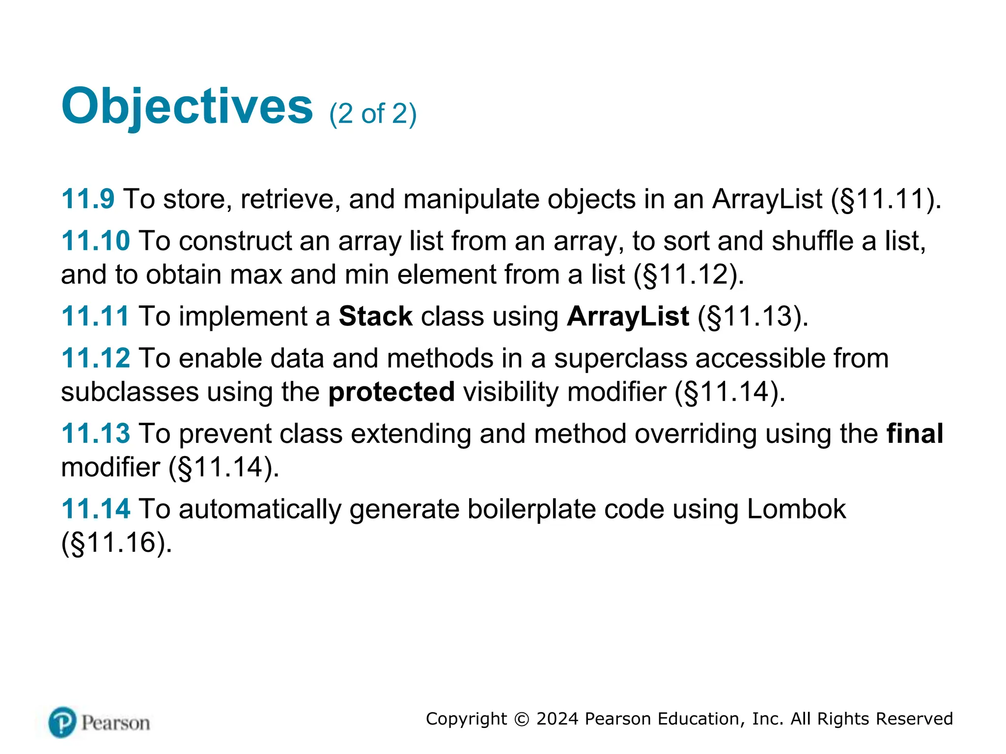Copyright © 2024 Pearson Education, Inc. All Rights Reserved
Objectives (2 of 2)
11.9 To store, retrieve, and manipulate objects in an ArrayList (§11.11).
11.10 To construct an array list from an array, to sort and shuffle a list,
and to obtain max and min element from a list (§11.12).
11.11 To implement a Stack class using ArrayList (§11.13).
11.12 To enable data and methods in a superclass accessible from
subclasses using the protected visibility modifier (§11.14).
11.13 To prevent class extending and method overriding using the final
modifier (§11.14).
11.14 To automatically generate boilerplate code using Lombok
(§11.16).
 