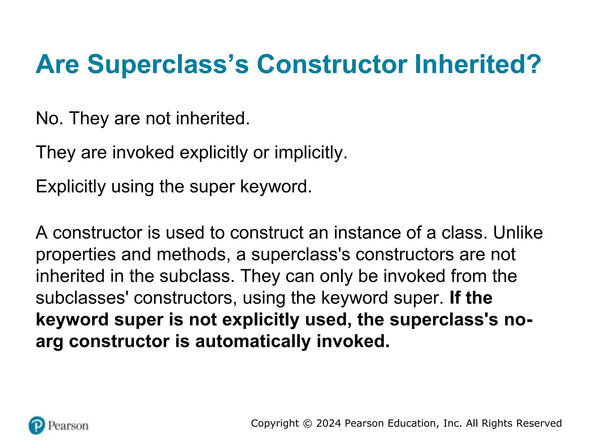Copyright © 2024 Pearson Education, Inc. All Rights Reserved
Are Superclass’s Constructor Inherited?
No. They are not inherited.
They are invoked explicitly or implicitly.
Explicitly using the super keyword.
A constructor is used to construct an instance of a class. Unlike
properties and methods, a superclass's constructors are not
inherited in the subclass. They can only be invoked from the
subclasses' constructors, using the keyword super. If the
keyword super is not explicitly used, the superclass's no-
arg constructor is automatically invoked.
 