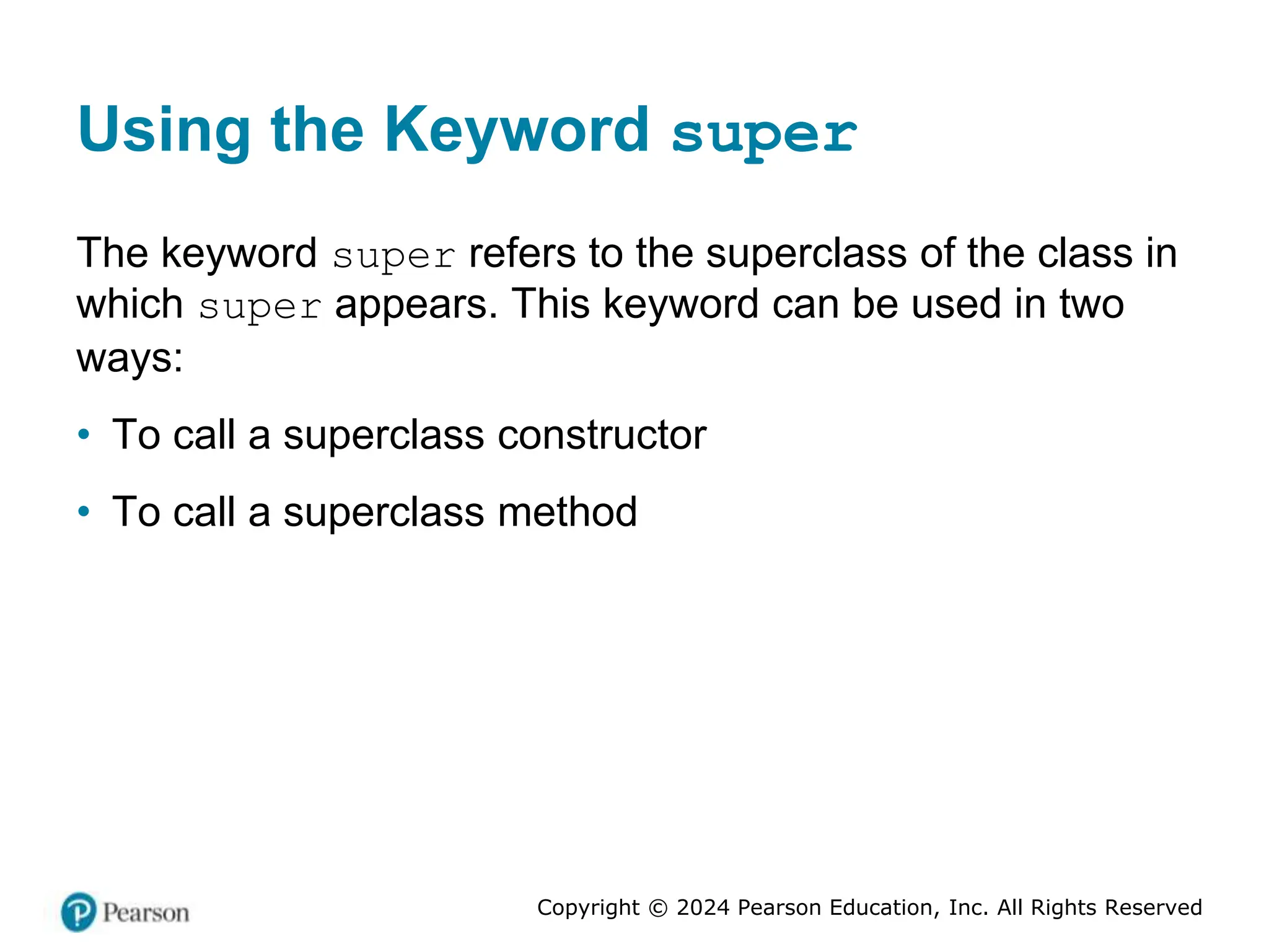 Copyright © 2024 Pearson Education, Inc. All Rights Reserved
Using the Keyword super
The keyword super refers to the superclass of the class in
which super appears. This keyword can be used in two
ways:
• To call a superclass constructor
• To call a superclass method
 