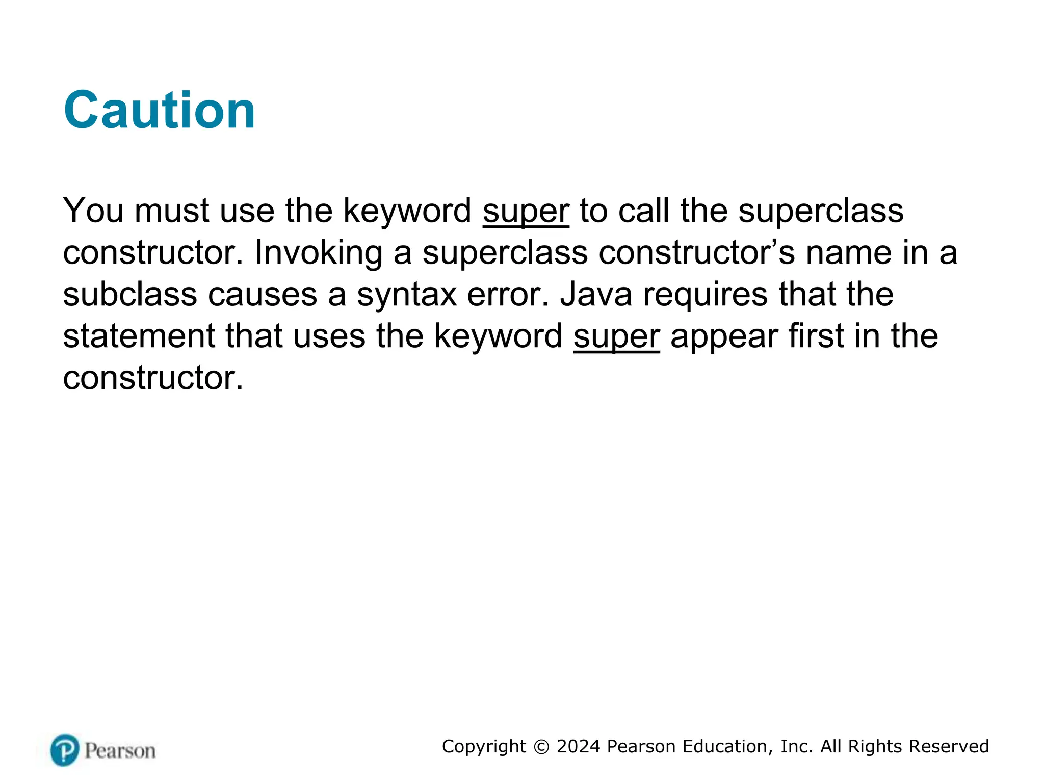 Copyright © 2024 Pearson Education, Inc. All Rights Reserved
Caution
You must use the keyword super to call the superclass
constructor. Invoking a superclass constructor’s name in a
subclass causes a syntax error. Java requires that the
statement that uses the keyword super appear first in the
constructor.
 