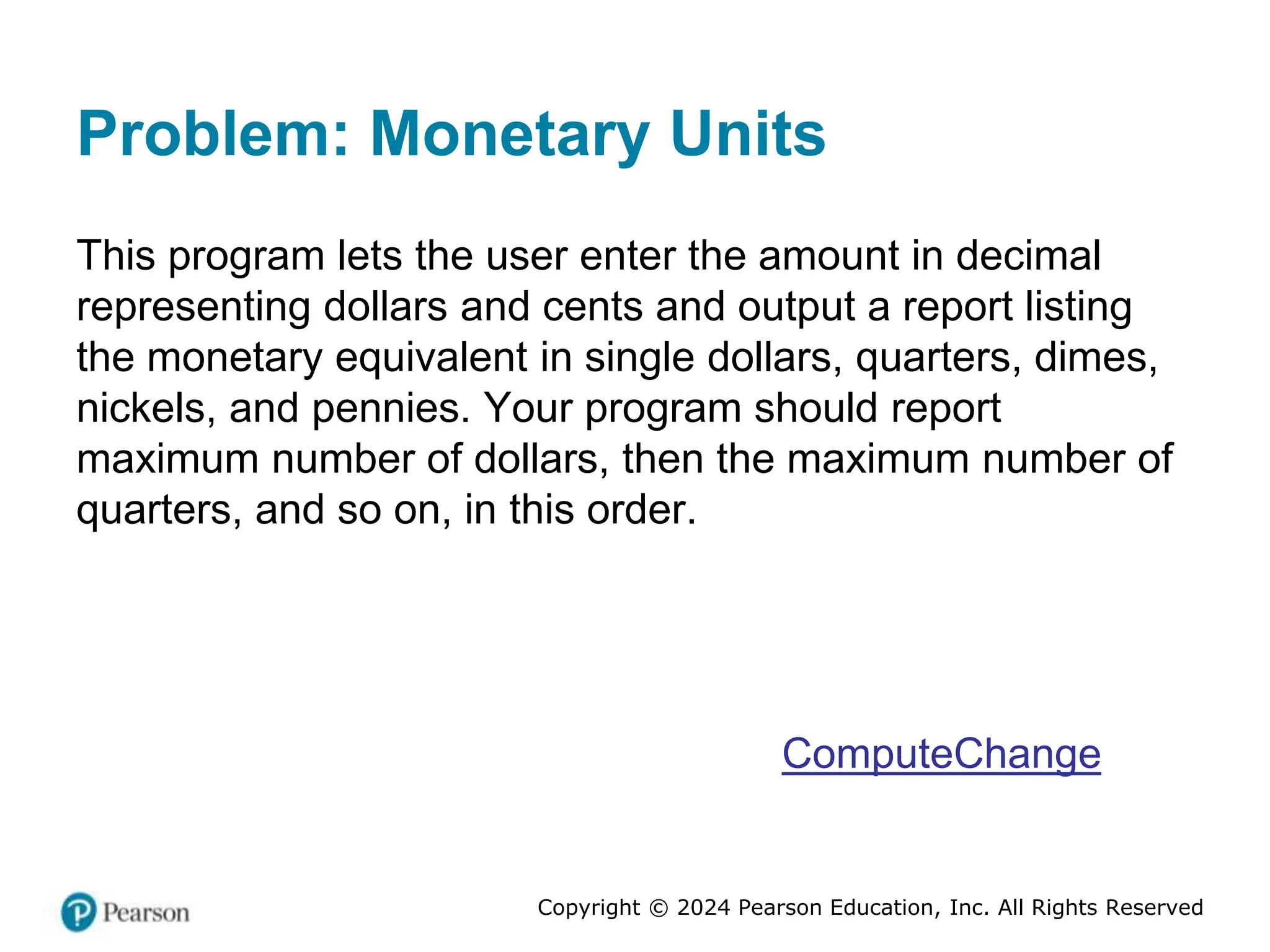 Copyright © 2024 Pearson Education, Inc. All Rights Reserved
Problem: Monetary Units
This program lets the user enter the amount in decimal
representing dollars and cents and output a report listing
the monetary equivalent in single dollars, quarters, dimes,
nickels, and pennies. Your program should report
maximum number of dollars, then the maximum number of
quarters, and so on, in this order.
ComputeChange
 