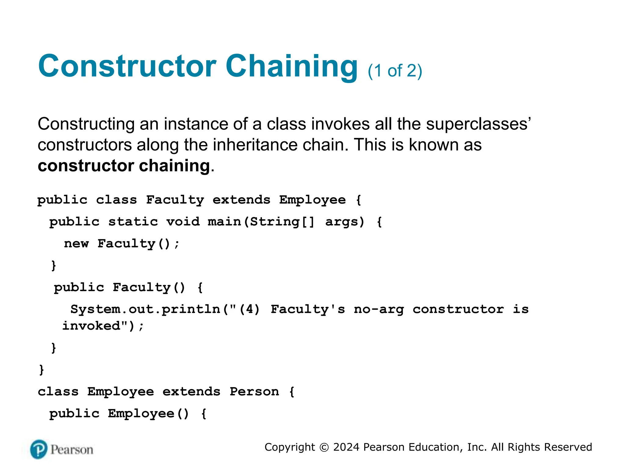Copyright © 2024 Pearson Education, Inc. All Rights Reserved
Constructor Chaining (1 of 2)
Constructing an instance of a class invokes all the superclasses’
constructors along the inheritance chain. This is known as
constructor chaining.
public class Faculty extends Employee {
public static void main(String[] args) {
new Faculty();
}
public Faculty() {
System.out.println("(4) Faculty's no-arg constructor is
invoked");
}
}
class Employee extends Person {
public Employee() {
 