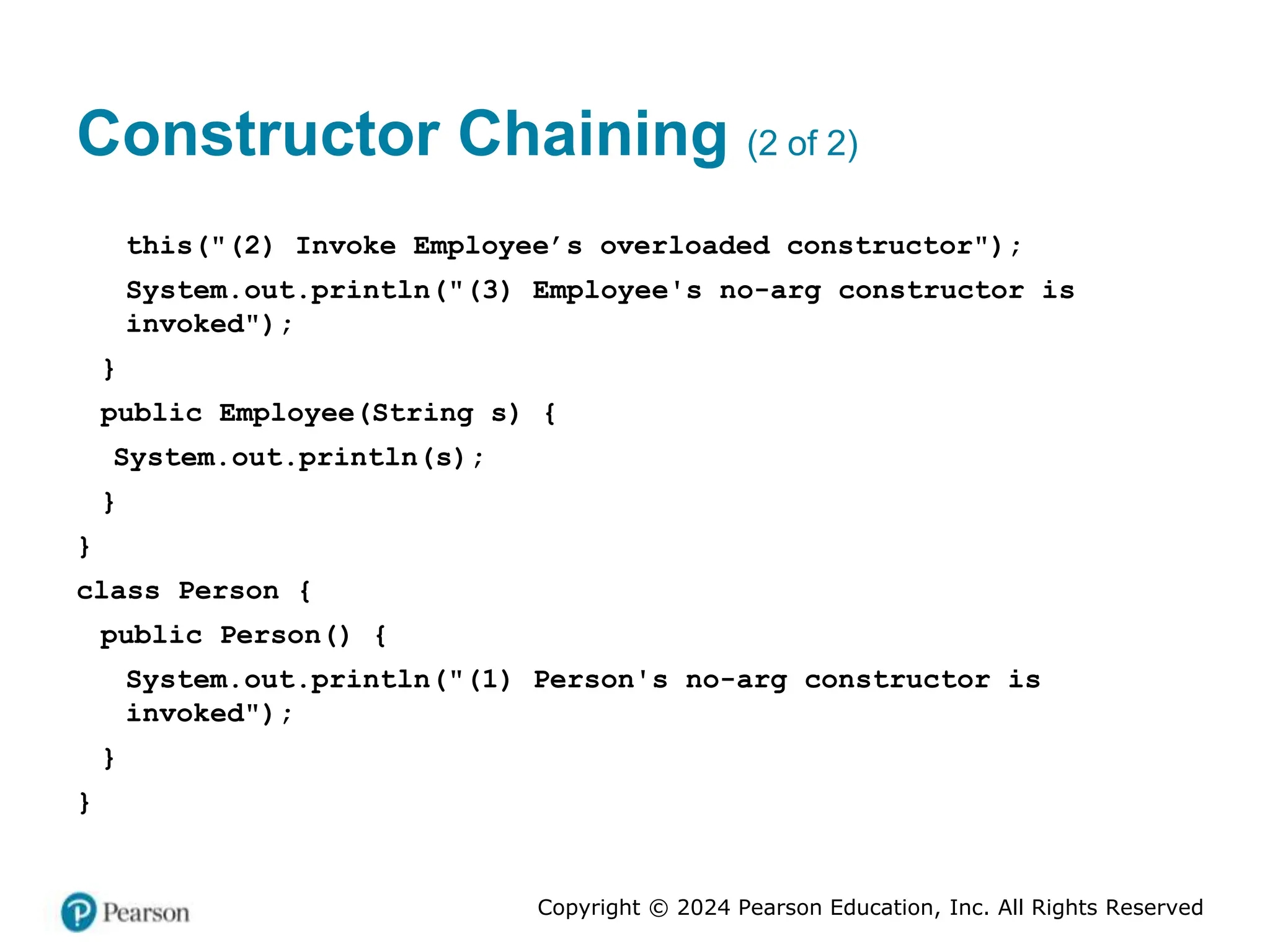 Copyright © 2024 Pearson Education, Inc. All Rights Reserved
Constructor Chaining (2 of 2)
this("(2) Invoke Employee’s overloaded constructor");
System.out.println("(3) Employee's no-arg constructor is
invoked");
}
public Employee(String s) {
System.out.println(s);
}
}
class Person {
public Person() {
System.out.println("(1) Person's no-arg constructor is
invoked");
}
}
 