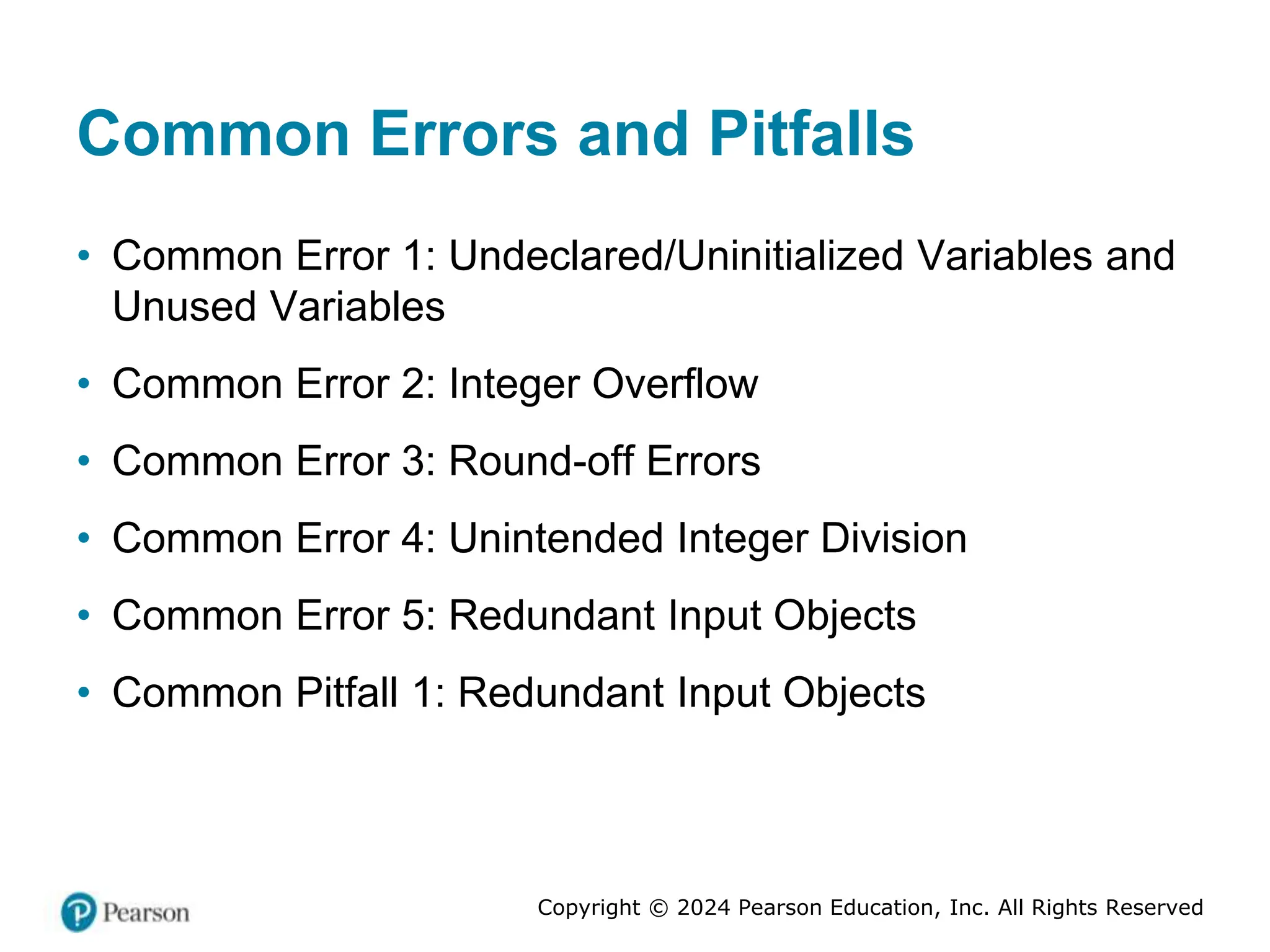 Copyright © 2024 Pearson Education, Inc. All Rights Reserved
Common Errors and Pitfalls
• Common Error 1: Undeclared/Uninitialized Variables and
Unused Variables
• Common Error 2: Integer Overflow
• Common Error 3: Round-off Errors
• Common Error 4: Unintended Integer Division
• Common Error 5: Redundant Input Objects
• Common Pitfall 1: Redundant Input Objects
 
