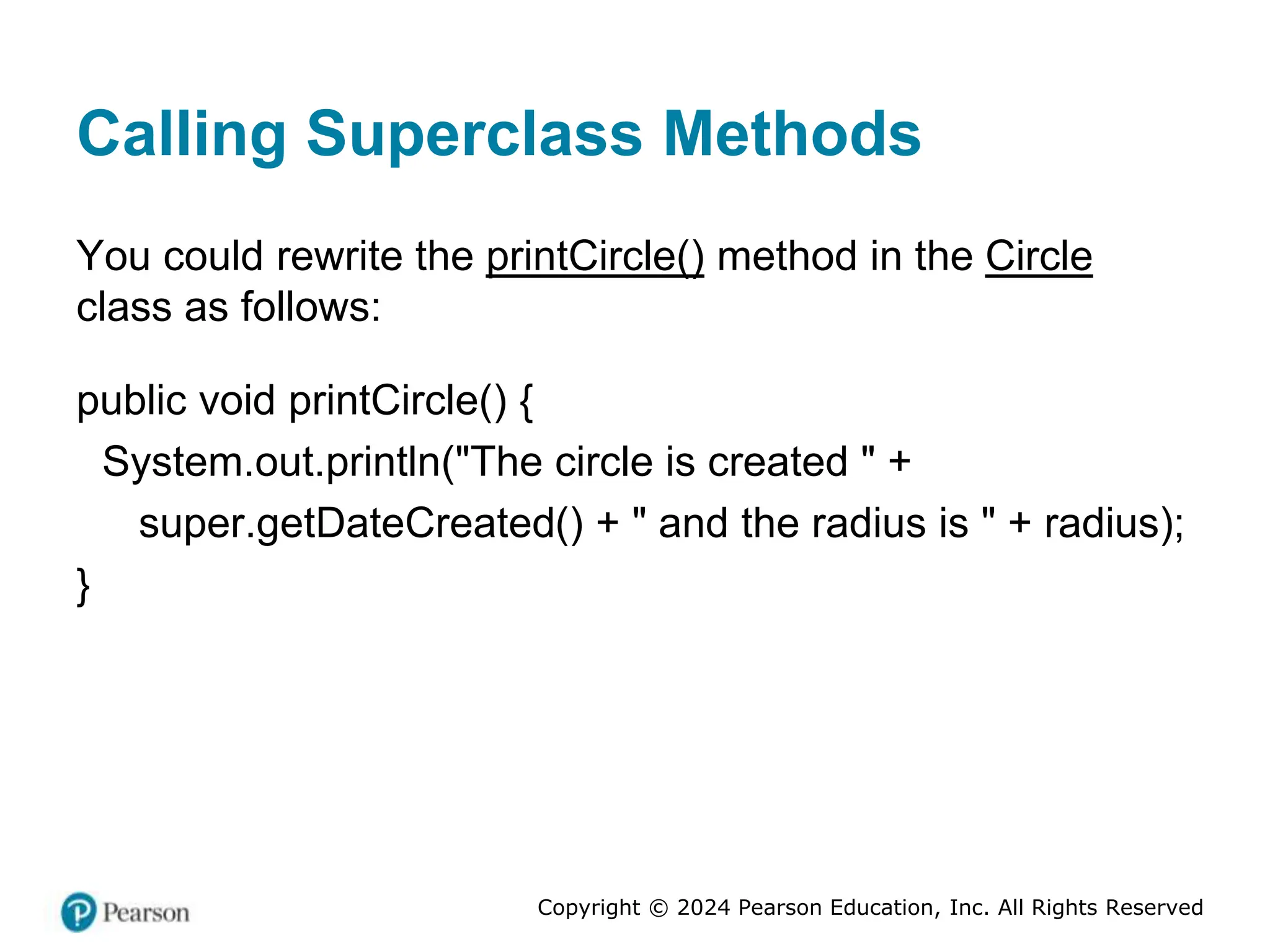 Copyright © 2024 Pearson Education, Inc. All Rights Reserved
Calling Superclass Methods
You could rewrite the printCircle() method in the Circle
class as follows:
public void printCircle() {
System.out.println("The circle is created " +
super.getDateCreated() + " and the radius is " + radius);
}
 