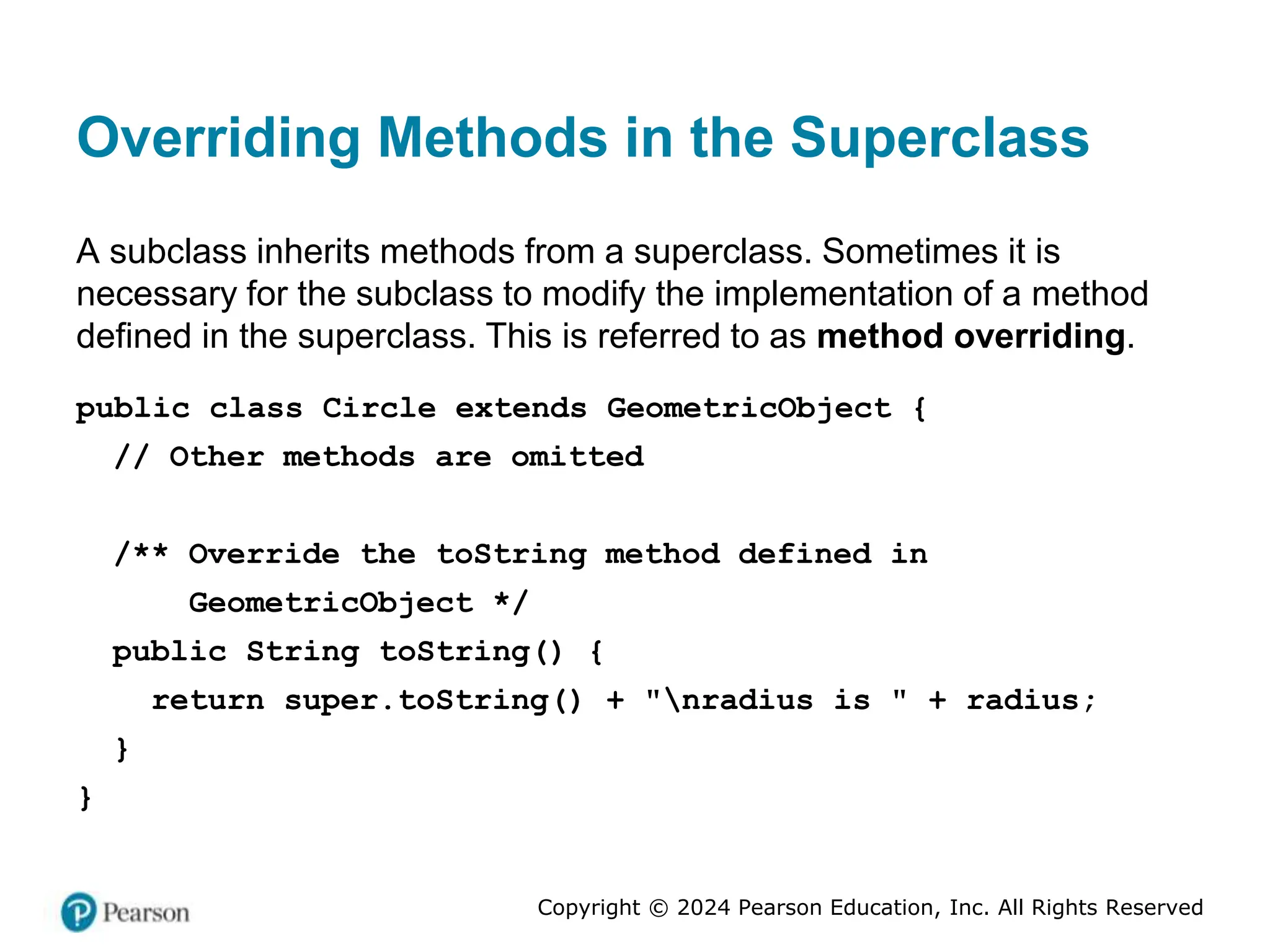 Copyright © 2024 Pearson Education, Inc. All Rights Reserved
Overriding Methods in the Superclass
A subclass inherits methods from a superclass. Sometimes it is
necessary for the subclass to modify the implementation of a method
defined in the superclass. This is referred to as method overriding.
public class Circle extends GeometricObject {
// Other methods are omitted
/** Override the toString method defined in
GeometricObject */
public String toString() {
return super.toString() + "nradius is " + radius;
}
}
 
