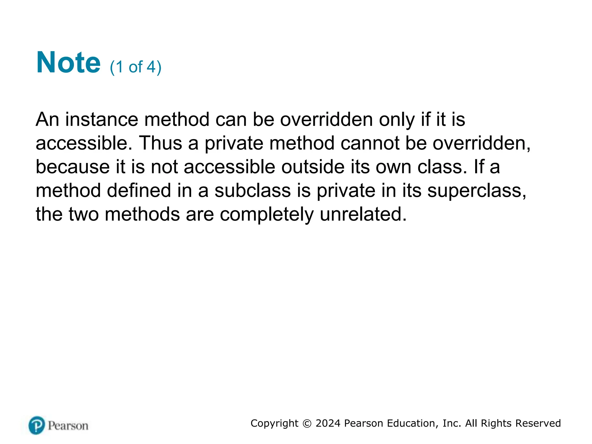 Copyright © 2024 Pearson Education, Inc. All Rights Reserved
Note (1 of 4)
An instance method can be overridden only if it is
accessible. Thus a private method cannot be overridden,
because it is not accessible outside its own class. If a
method defined in a subclass is private in its superclass,
the two methods are completely unrelated.
 