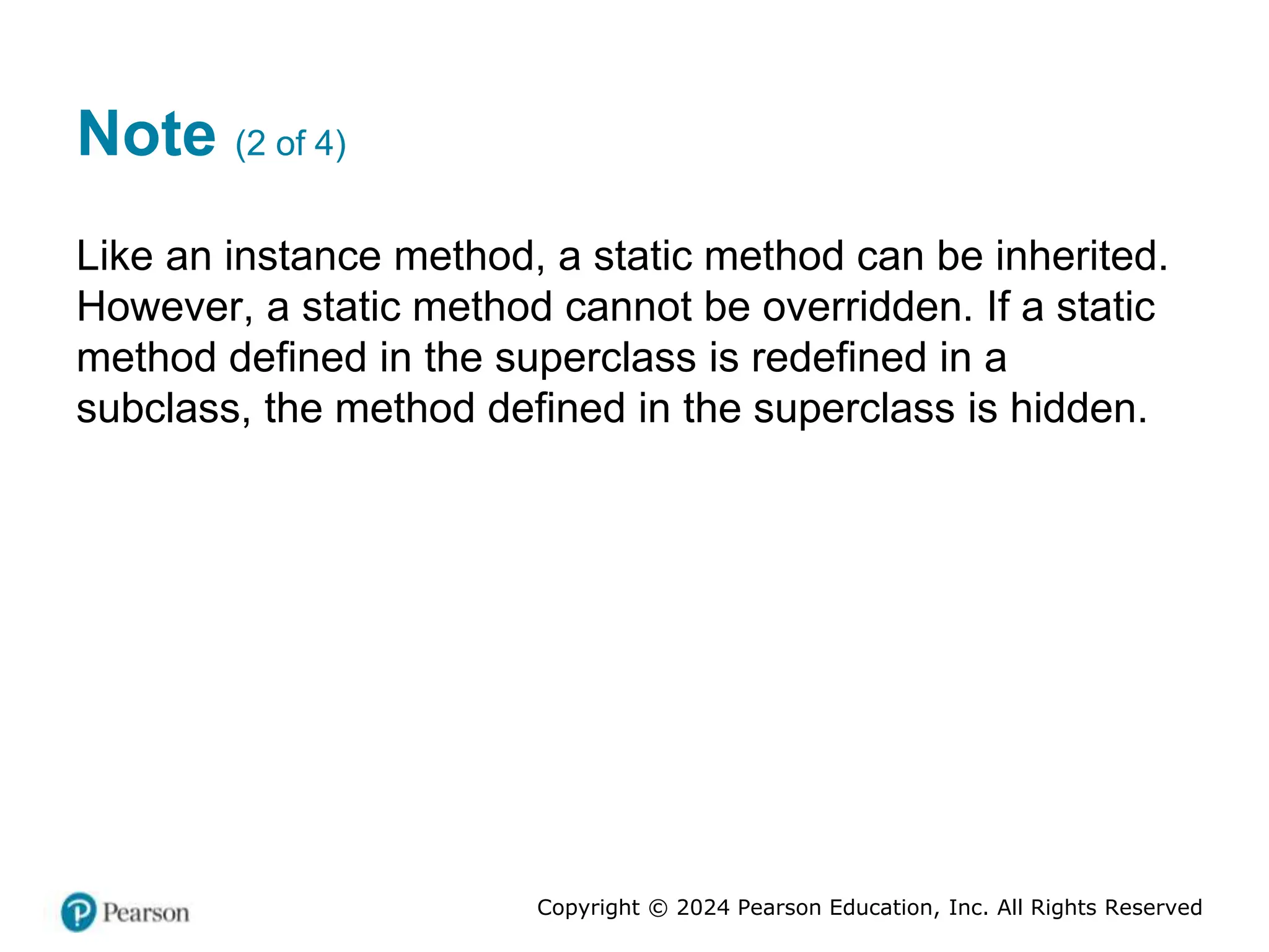 Copyright © 2024 Pearson Education, Inc. All Rights Reserved
Note (2 of 4)
Like an instance method, a static method can be inherited.
However, a static method cannot be overridden. If a static
method defined in the superclass is redefined in a
subclass, the method defined in the superclass is hidden.
 