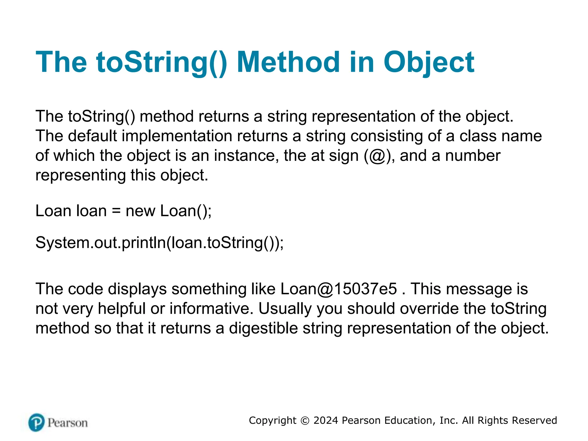 Copyright © 2024 Pearson Education, Inc. All Rights Reserved
The toString() Method in Object
The toString() method returns a string representation of the object.
The default implementation returns a string consisting of a class name
of which the object is an instance, the at sign (@), and a number
representing this object.
Loan loan = new Loan();
System.out.println(loan.toString());
The code displays something like Loan@15037e5 . This message is
not very helpful or informative. Usually you should override the toString
method so that it returns a digestible string representation of the object.
 