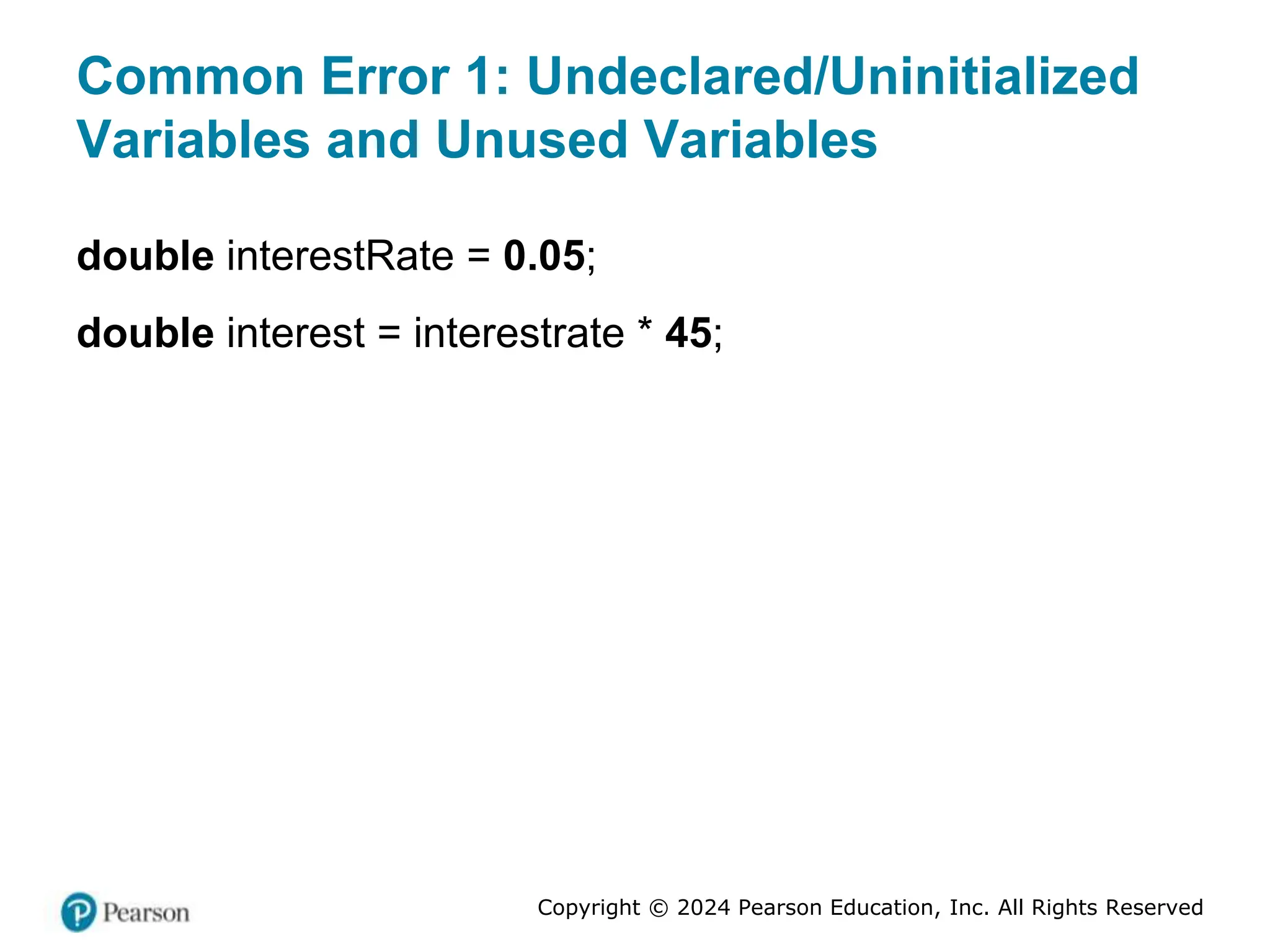 Copyright © 2024 Pearson Education, Inc. All Rights Reserved
Common Error 1: Undeclared/Uninitialized
Variables and Unused Variables
double interestRate = 0.05;
double interest = interestrate * 45;
 