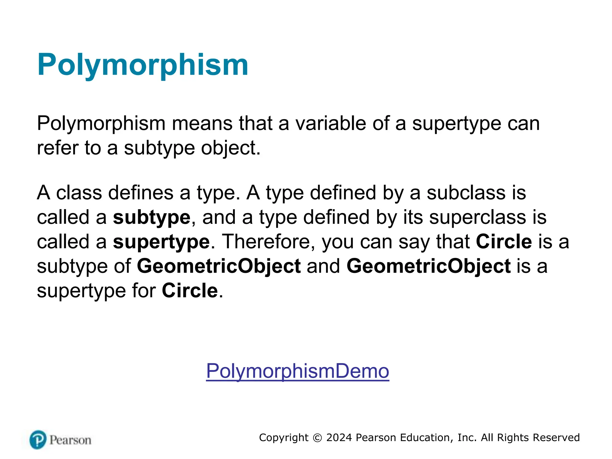 Copyright © 2024 Pearson Education, Inc. All Rights Reserved
Polymorphism
Polymorphism means that a variable of a supertype can
refer to a subtype object.
A class defines a type. A type defined by a subclass is
called a subtype, and a type defined by its superclass is
called a supertype. Therefore, you can say that Circle is a
subtype of GeometricObject and GeometricObject is a
supertype for Circle.
PolymorphismDemo
 