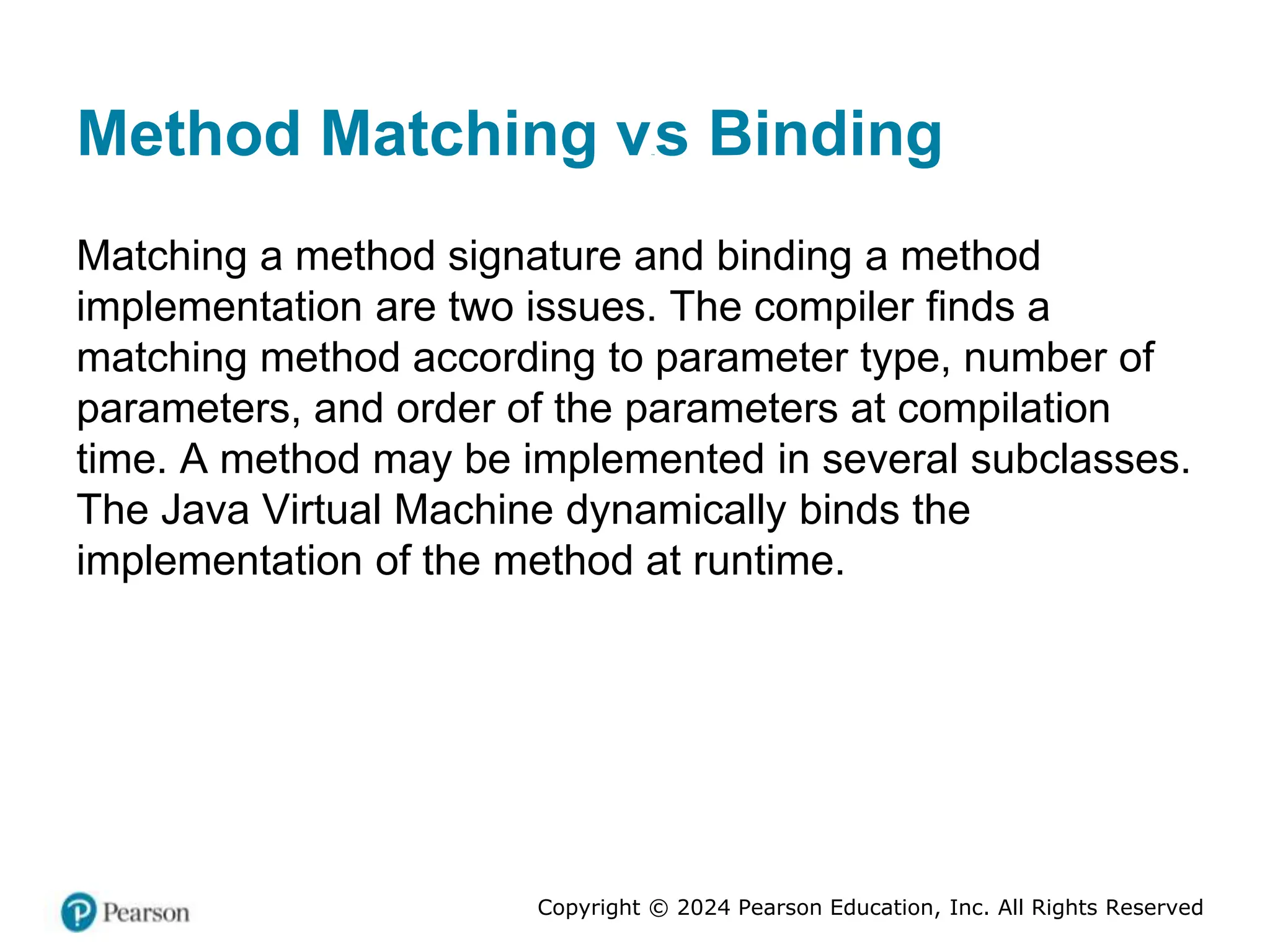 Copyright © 2024 Pearson Education, Inc. All Rights Reserved
Method Matching versus Binding
Matching a method signature and binding a method
implementation are two issues. The compiler finds a
matching method according to parameter type, number of
parameters, and order of the parameters at compilation
time. A method may be implemented in several subclasses.
The Java Virtual Machine dynamically binds the
implementation of the method at runtime.
 