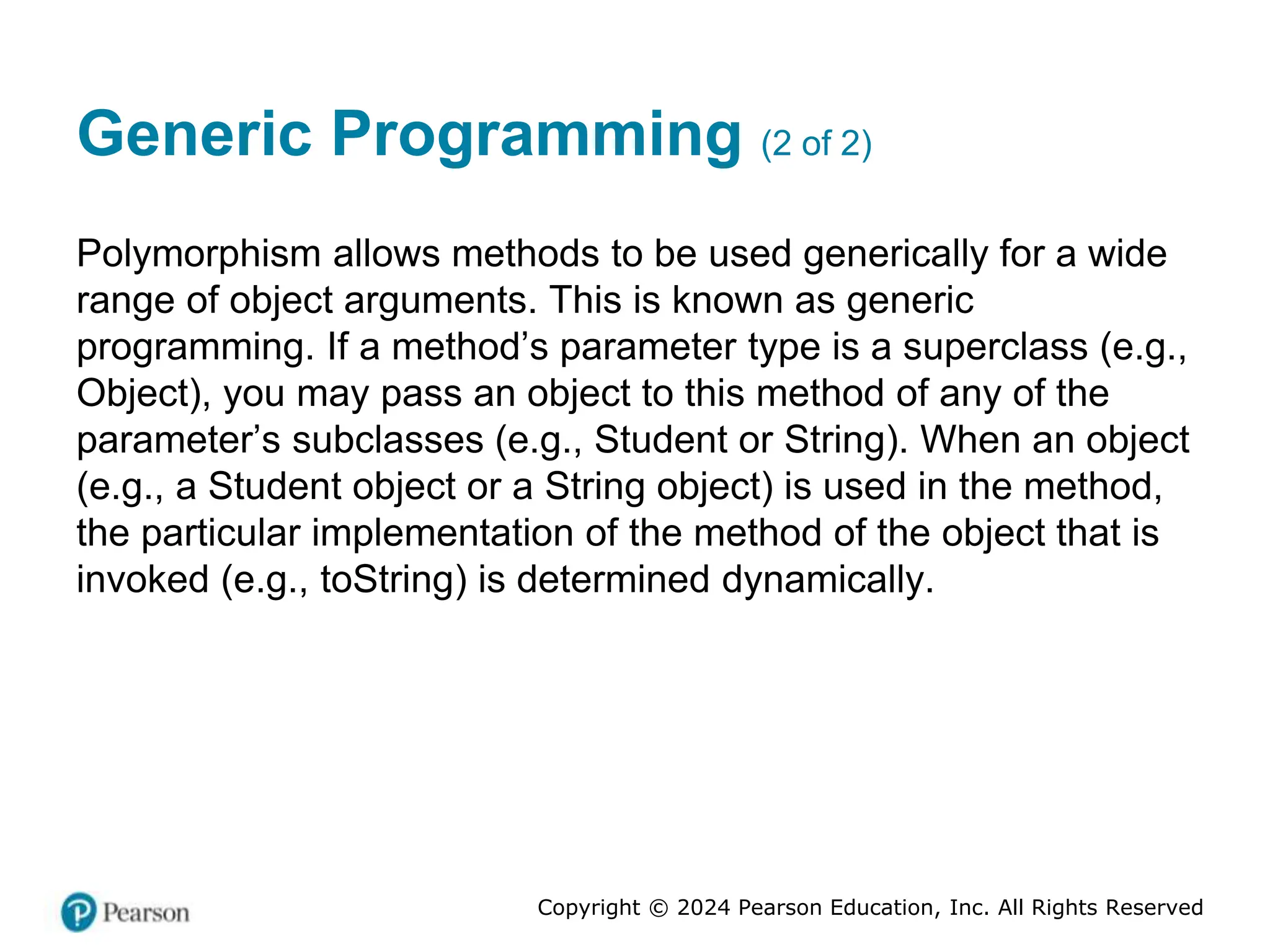 Copyright © 2024 Pearson Education, Inc. All Rights Reserved
Generic Programming (2 of 2)
Polymorphism allows methods to be used generically for a wide
range of object arguments. This is known as generic
programming. If a method’s parameter type is a superclass (e.g.,
Object), you may pass an object to this method of any of the
parameter’s subclasses (e.g., Student or String). When an object
(e.g., a Student object or a String object) is used in the method,
the particular implementation of the method of the object that is
invoked (e.g., toString) is determined dynamically.
 