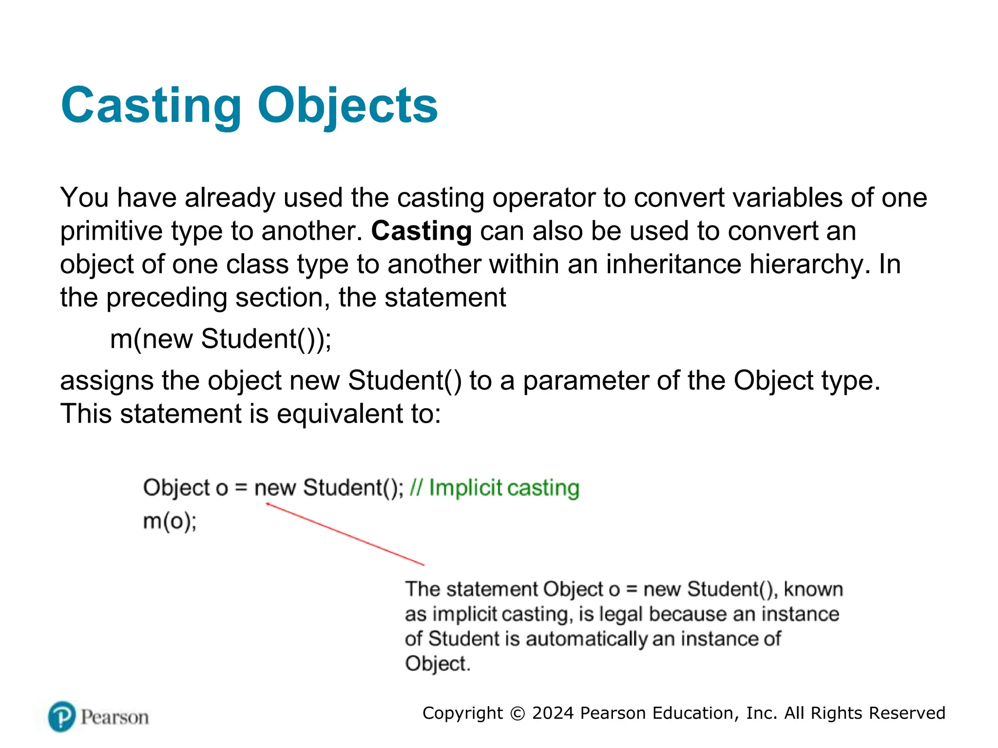 Copyright © 2024 Pearson Education, Inc. All Rights Reserved
Casting Objects
You have already used the casting operator to convert variables of one
primitive type to another. Casting can also be used to convert an
object of one class type to another within an inheritance hierarchy. In
the preceding section, the statement
m(new Student());
assigns the object new Student() to a parameter of the Object type.
This statement is equivalent to:
 