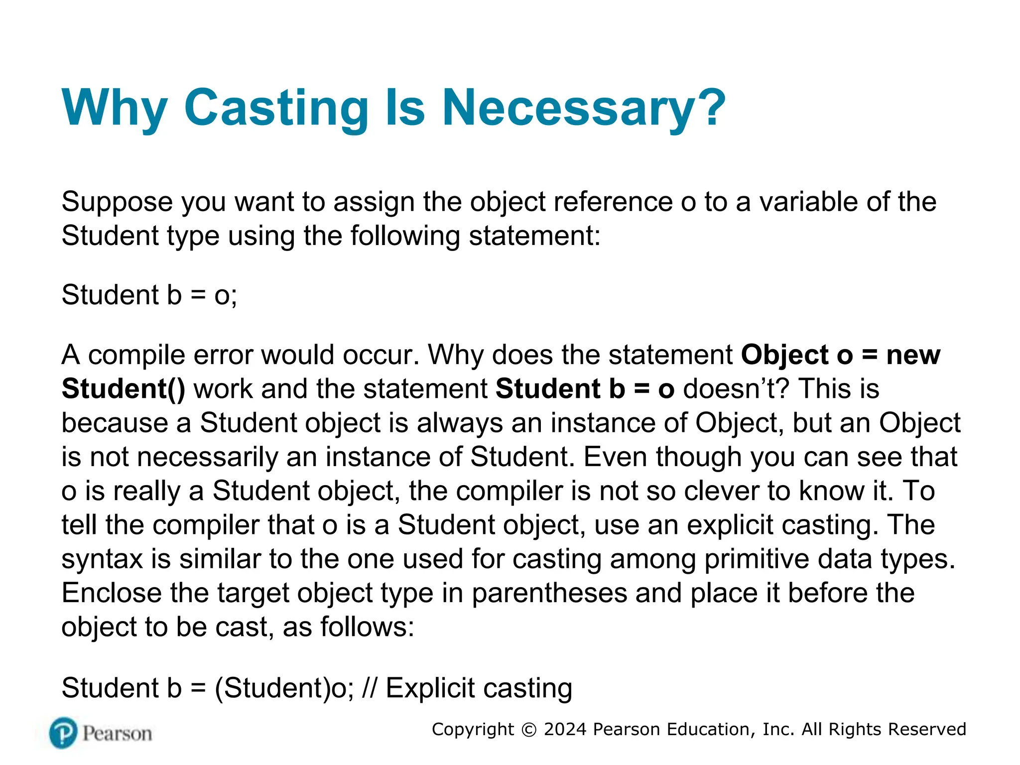 Copyright © 2024 Pearson Education, Inc. All Rights Reserved
Why Casting Is Necessary?
Suppose you want to assign the object reference o to a variable of the
Student type using the following statement:
Student b = o;
A compile error would occur. Why does the statement Object o = new
Student() work and the statement Student b = o doesn’t? This is
because a Student object is always an instance of Object, but an Object
is not necessarily an instance of Student. Even though you can see that
o is really a Student object, the compiler is not so clever to know it. To
tell the compiler that o is a Student object, use an explicit casting. The
syntax is similar to the one used for casting among primitive data types.
Enclose the target object type in parentheses and place it before the
object to be cast, as follows:
Student b = (Student)o; // Explicit casting
 