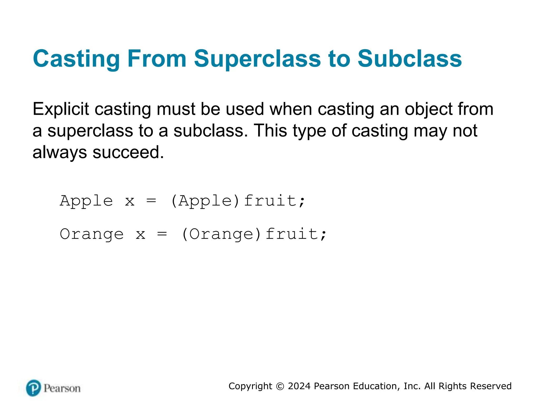 Copyright © 2024 Pearson Education, Inc. All Rights Reserved
Casting From Superclass to Subclass
Explicit casting must be used when casting an object from
a superclass to a subclass. This type of casting may not
always succeed.
Apple x = (Apple)fruit;
Orange x = (Orange)fruit;
 