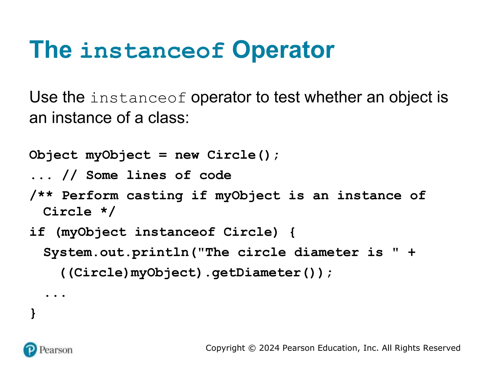 Copyright © 2024 Pearson Education, Inc. All Rights Reserved
The instanceof Operator
Use the instanceof operator to test whether an object is
an instance of a class:
Object myObject = new Circle();
... // Some lines of code
/** Perform casting if myObject is an instance of
Circle */
if (myObject instanceof Circle) {
System.out.println("The circle diameter is " +
((Circle)myObject).getDiameter());
...
}
 