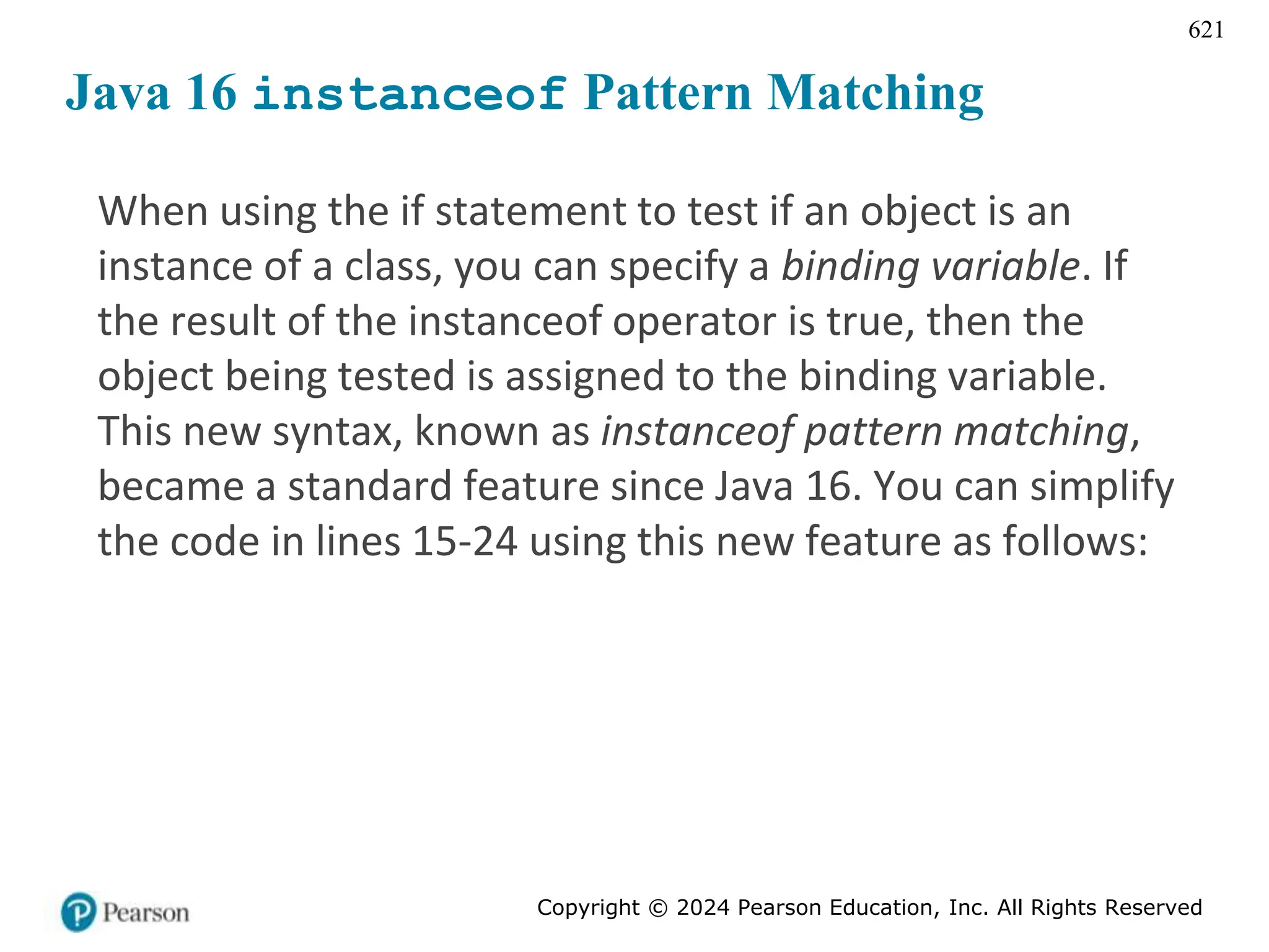 Copyright © 2024 Pearson Education, Inc. All Rights Reserved
621
Java 16 instanceof Pattern Matching
When using the if statement to test if an object is an
instance of a class, you can specify a binding variable. If
the result of the instanceof operator is true, then the
object being tested is assigned to the binding variable.
This new syntax, known as instanceof pattern matching,
became a standard feature since Java 16. You can simplify
the code in lines 15-24 using this new feature as follows:
 