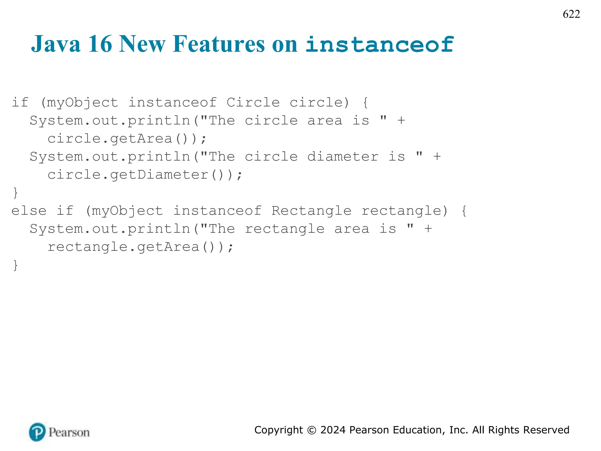 Copyright © 2024 Pearson Education, Inc. All Rights Reserved
622
Java 16 New Features on instanceof
if (myObject instanceof Circle circle) {
System.out.println("The circle area is " +
circle.getArea());
System.out.println("The circle diameter is " +
circle.getDiameter());
}
else if (myObject instanceof Rectangle rectangle) {
System.out.println("The rectangle area is " +
rectangle.getArea());
}
 
