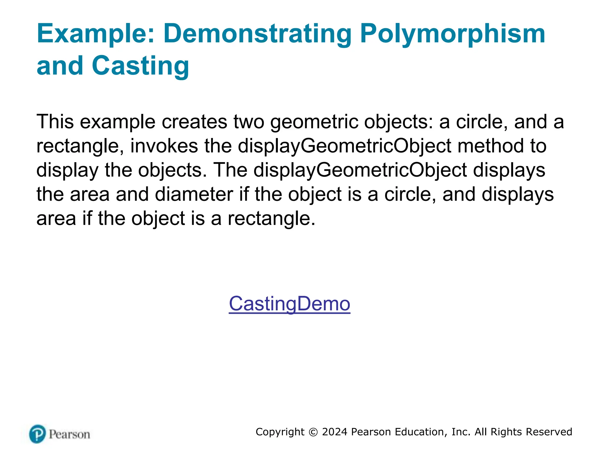Copyright © 2024 Pearson Education, Inc. All Rights Reserved
Example: Demonstrating Polymorphism
and Casting
This example creates two geometric objects: a circle, and a
rectangle, invokes the displayGeometricObject method to
display the objects. The displayGeometricObject displays
the area and diameter if the object is a circle, and displays
area if the object is a rectangle.
CastingDemo
 