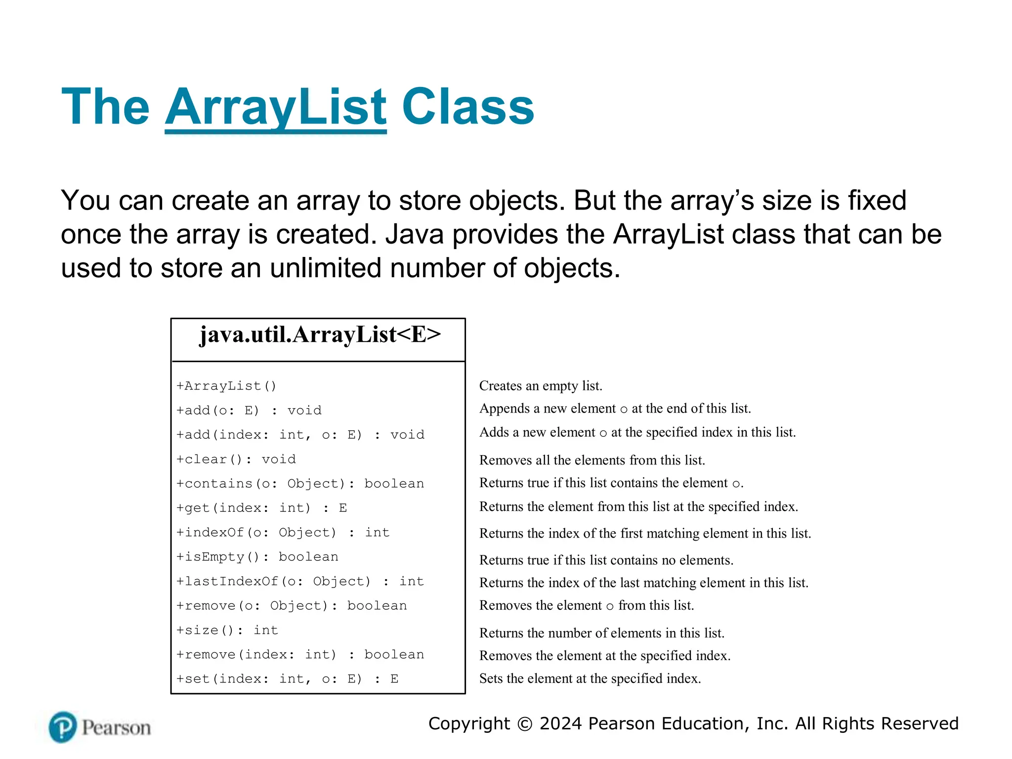 Copyright © 2024 Pearson Education, Inc. All Rights Reserved
The ArrayList Class
You can create an array to store objects. But the array’s size is fixed
once the array is created. Java provides the ArrayList class that can be
used to store an unlimited number of objects.
java.util.ArrayList<E>
+ArrayList()
+add(o: E) : void
+add(index: int, o: E) : void
+clear(): void
+contains(o: Object): boolean
+get(index: int) : E
+indexOf(o: Object) : int
+isEmpty(): boolean
+lastIndexOf(o: Object) : int
+remove(o: Object): boolean
+size(): int
+remove(index: int) : boolean
+set(index: int, o: E) : E
Creates an empty list.
Appends a new element o at the end of this list.
Adds a new element o at the specified index in this list.
Removes all the elements from this list.
Returns true if this list contains the element o.
Returns the element from this list at the specified index.
Returns the index of the first matching element in this list.
Returns true if this list contains no elements.
Returns the index of the last matching element in this list.
Removes the element o from this list.
Returns the number of elements in this list.
Removes the element at the specified index.
Sets the element at the specified index.
 