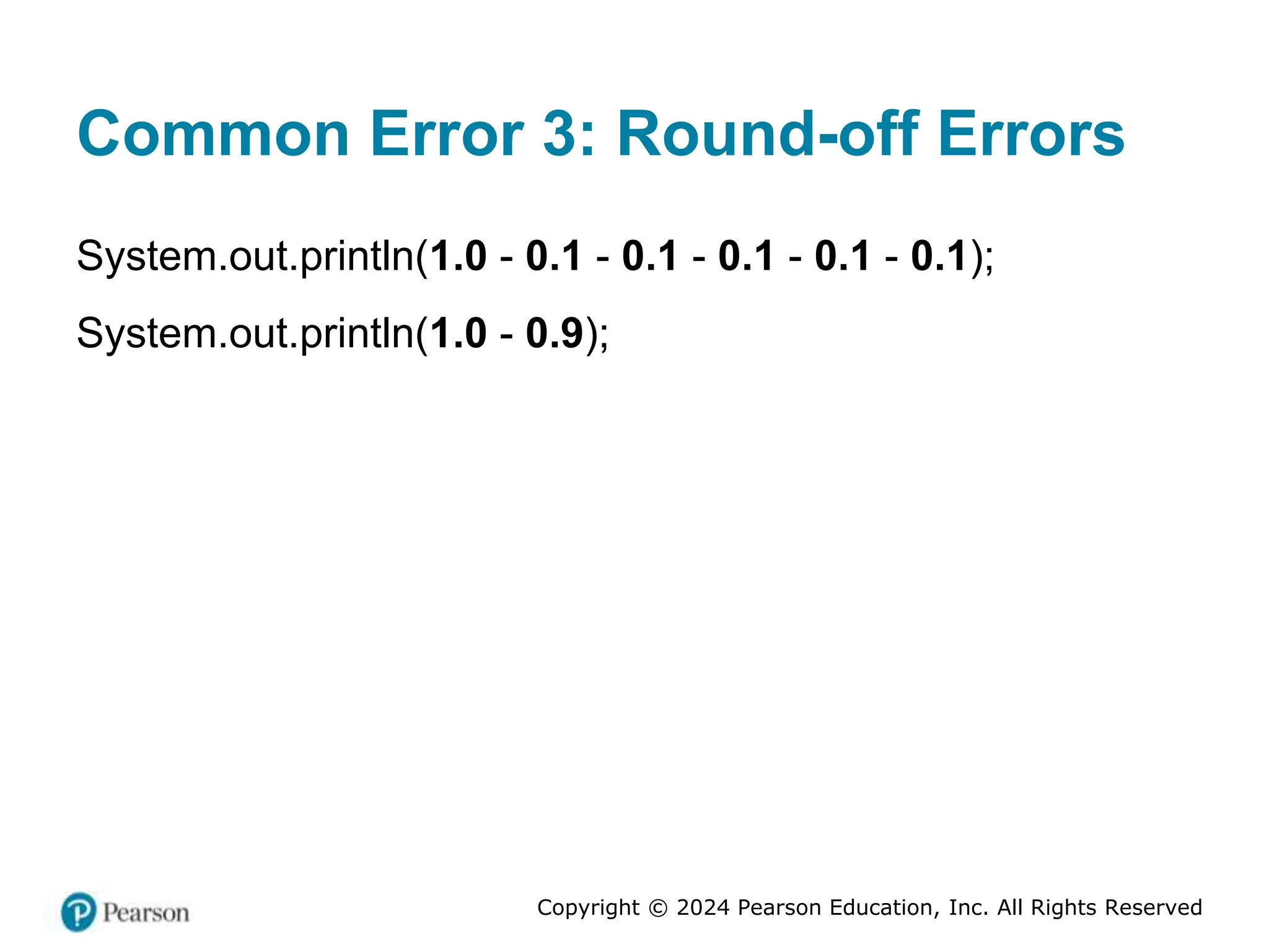 Copyright © 2024 Pearson Education, Inc. All Rights Reserved
Common Error 3: Round-off Errors
System.out.println(1.0 - 0.1 - 0.1 - 0.1 - 0.1 - 0.1);
System.out.println(1.0 - 0.9);
 
