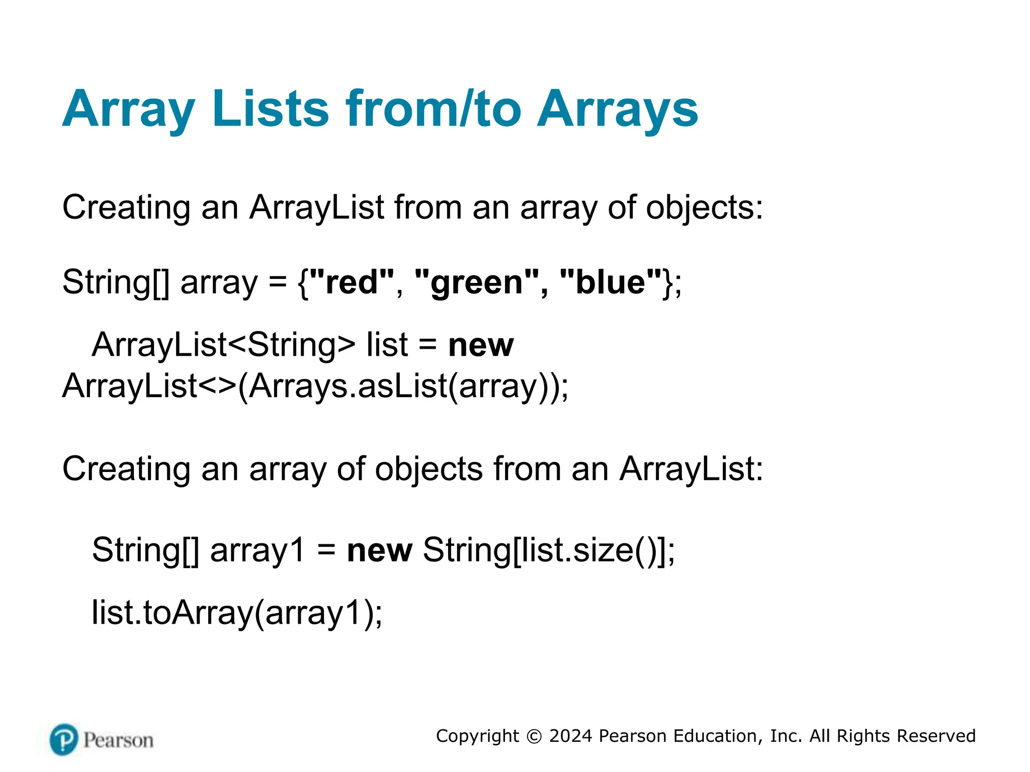 Copyright © 2024 Pearson Education, Inc. All Rights Reserved
Array Lists from/to Arrays
Creating an ArrayList from an array of objects:
String[] array = {"red", "green", "blue"};
ArrayList<String> list = new
ArrayList<>(Arrays.asList(array));
Creating an array of objects from an ArrayList:
String[] array1 = new String[list.size()];
list.toArray(array1);
 