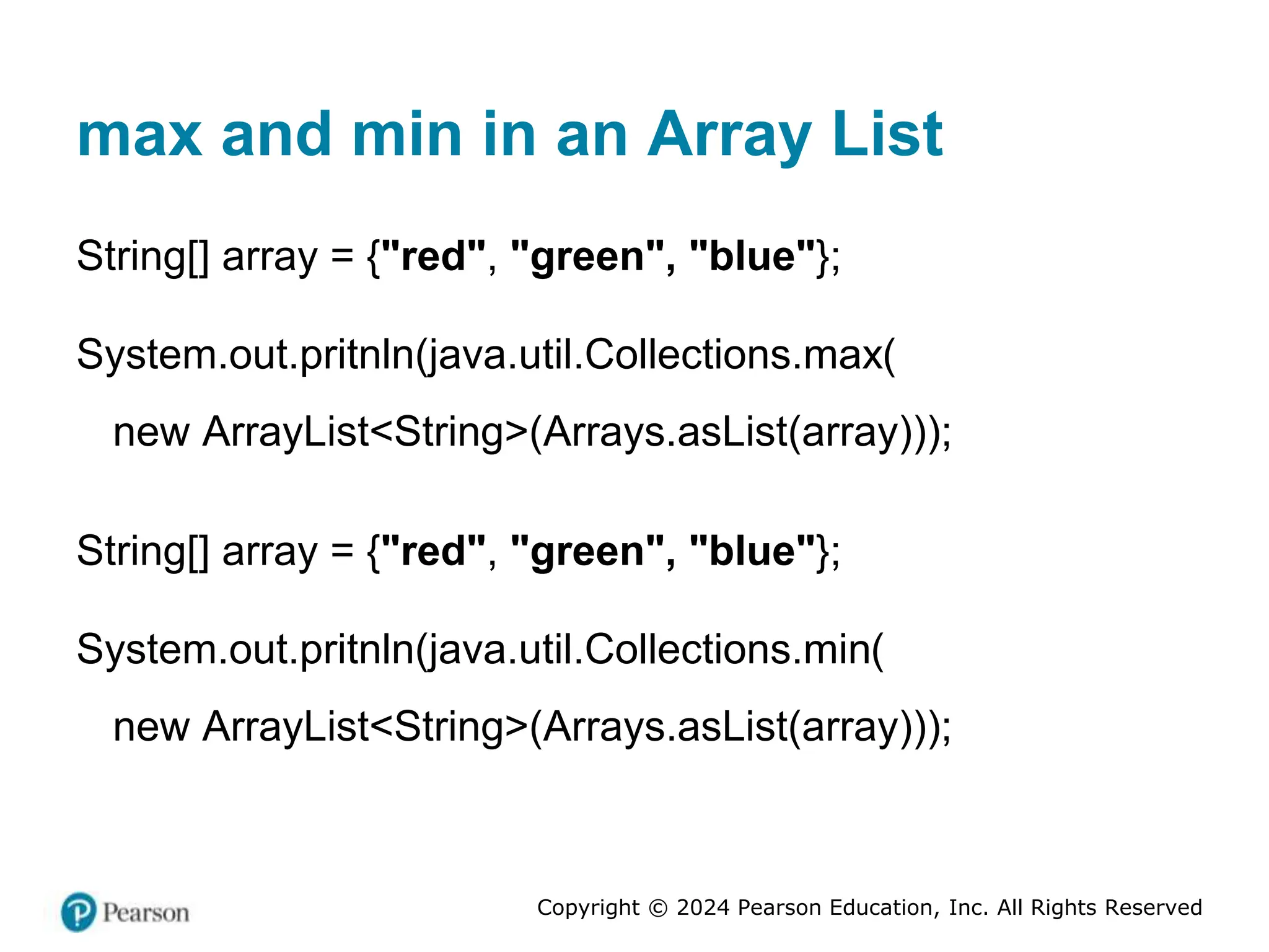 Copyright © 2024 Pearson Education, Inc. All Rights Reserved
max and min in an Array List
String[] array = {"red", "green", "blue"};
System.out.pritnln(java.util.Collections.max(
new ArrayList<String>(Arrays.asList(array)));
String[] array = {"red", "green", "blue"};
System.out.pritnln(java.util.Collections.min(
new ArrayList<String>(Arrays.asList(array)));
 