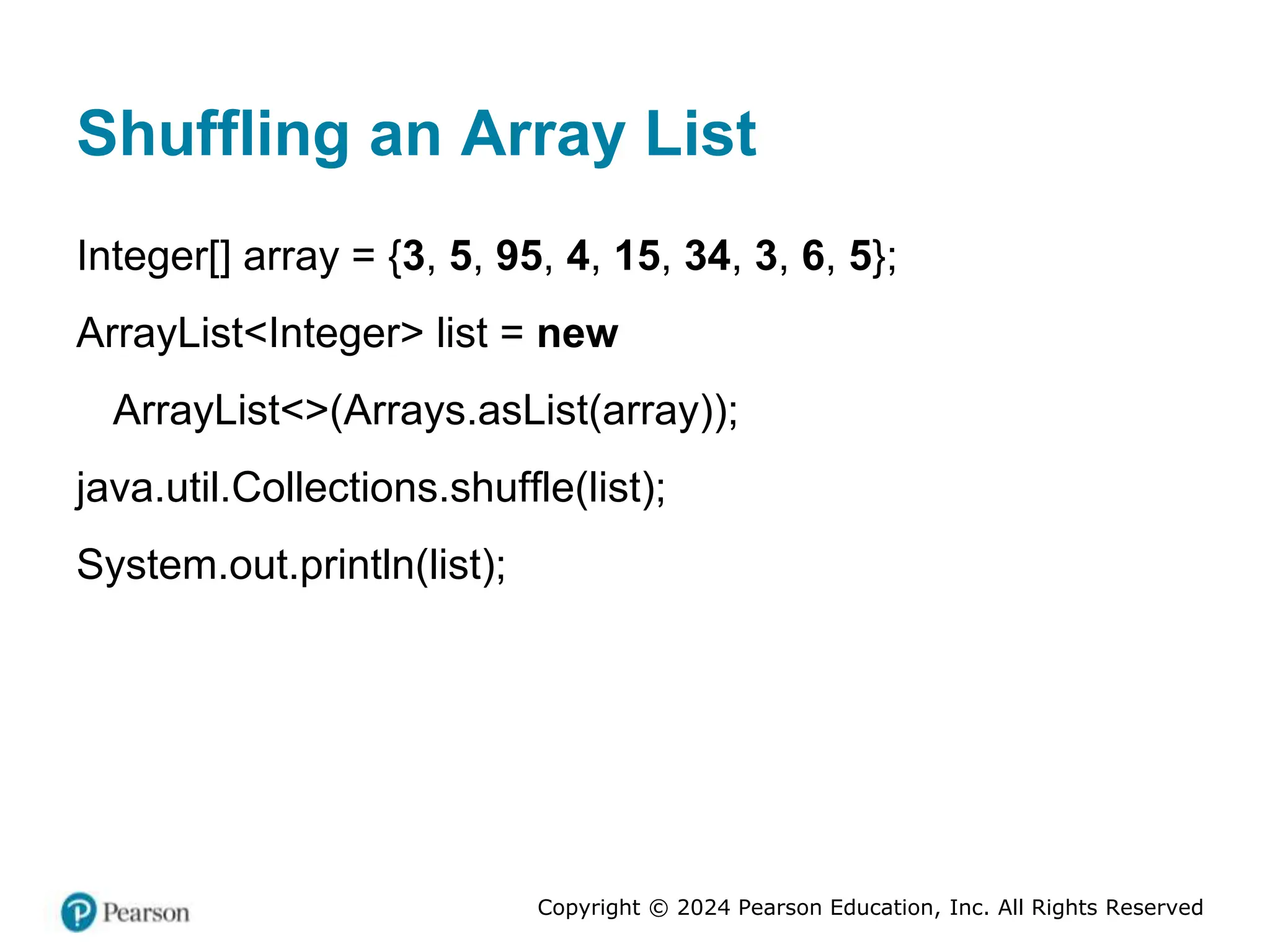 Copyright © 2024 Pearson Education, Inc. All Rights Reserved
Shuffling an Array List
Integer[] array = {3, 5, 95, 4, 15, 34, 3, 6, 5};
ArrayList<Integer> list = new
ArrayList<>(Arrays.asList(array));
java.util.Collections.shuffle(list);
System.out.println(list);
 