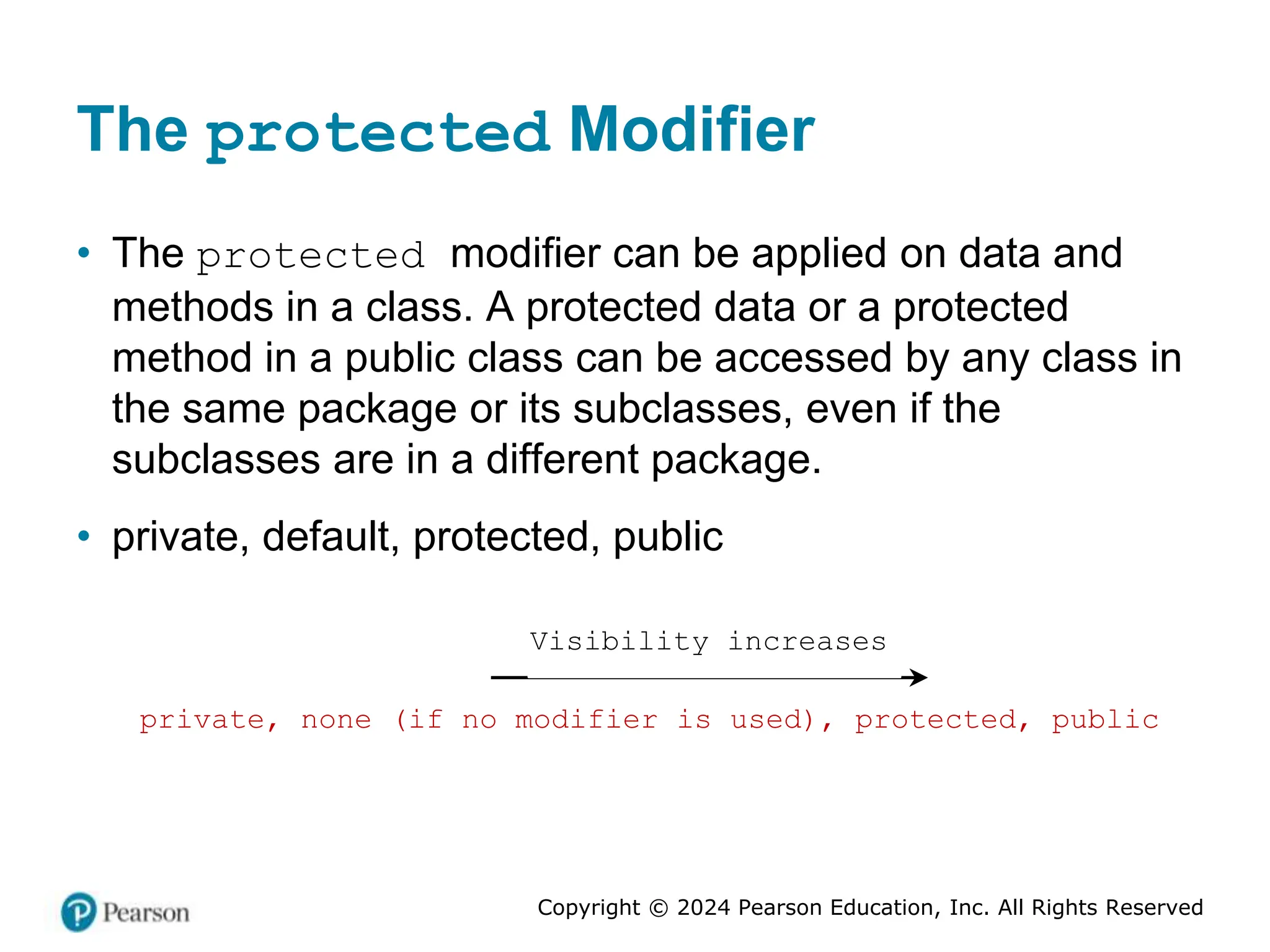 Copyright © 2024 Pearson Education, Inc. All Rights Reserved
The protected Modifier
• The protected modifier can be applied on data and
methods in a class. A protected data or a protected
method in a public class can be accessed by any class in
the same package or its subclasses, even if the
subclasses are in a different package.
• private, default, protected, public
private, none (if no modifier is used), protected, public
Visibility increases
 