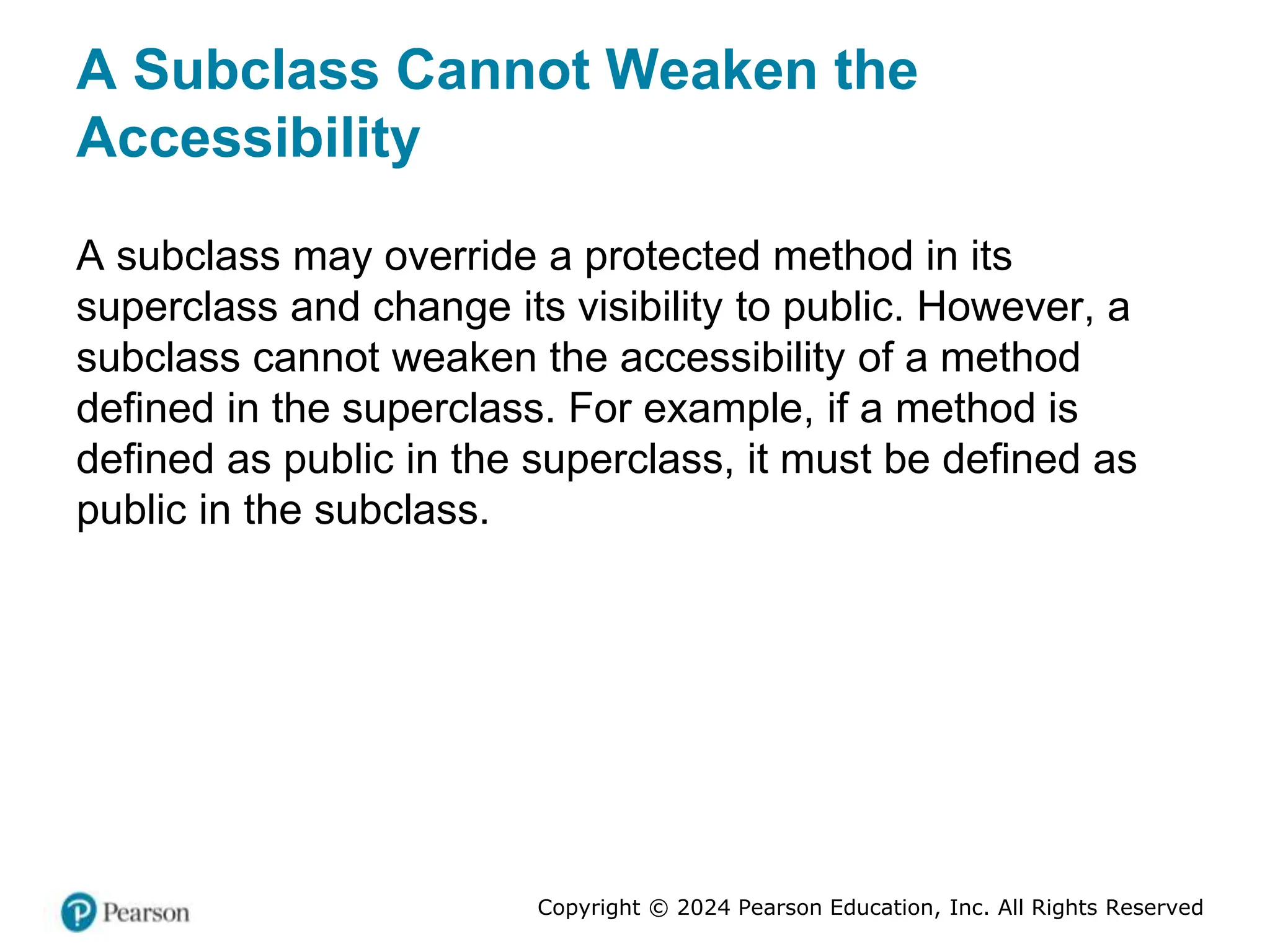 Copyright © 2024 Pearson Education, Inc. All Rights Reserved
A Subclass Cannot Weaken the
Accessibility
A subclass may override a protected method in its
superclass and change its visibility to public. However, a
subclass cannot weaken the accessibility of a method
defined in the superclass. For example, if a method is
defined as public in the superclass, it must be defined as
public in the subclass.
 