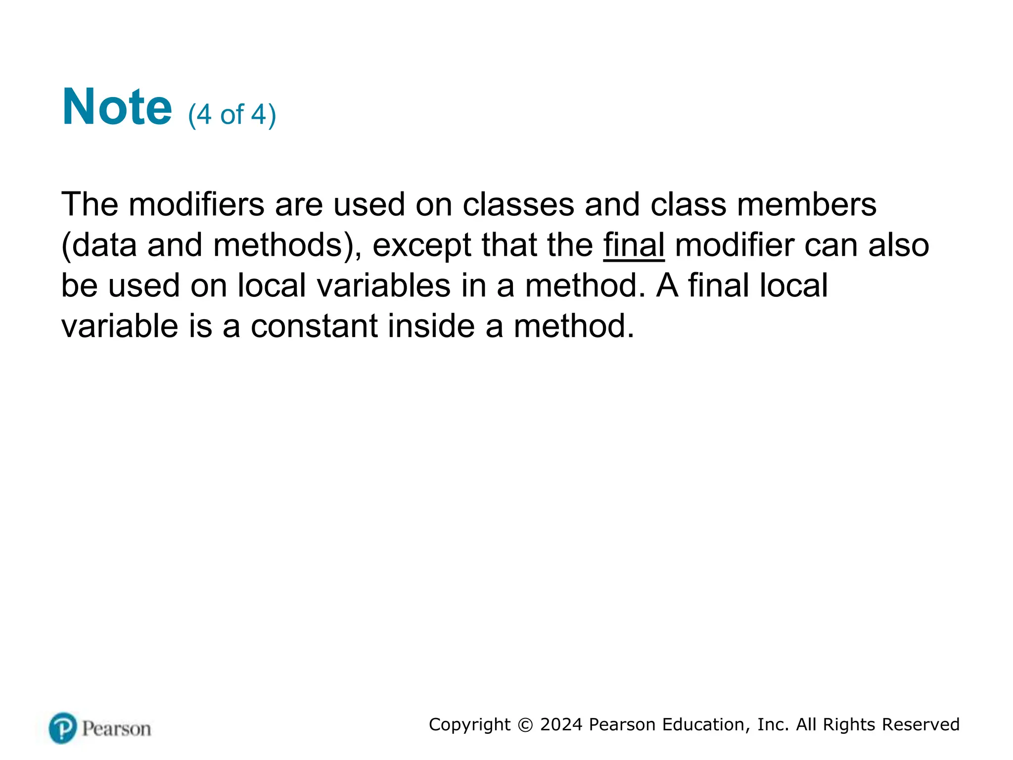 Copyright © 2024 Pearson Education, Inc. All Rights Reserved
Note (4 of 4)
The modifiers are used on classes and class members
(data and methods), except that the final modifier can also
be used on local variables in a method. A final local
variable is a constant inside a method.
 
