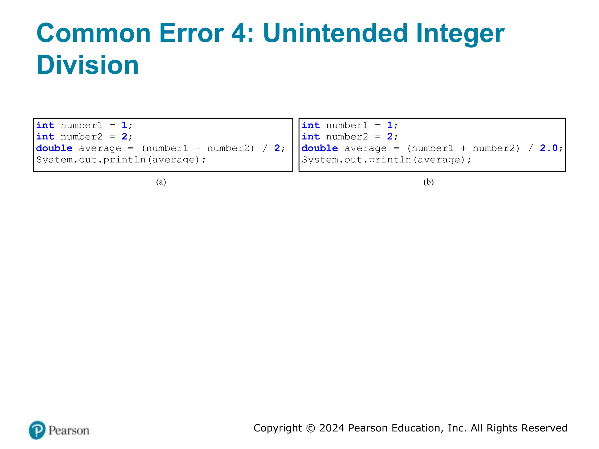 Copyright © 2024 Pearson Education, Inc. All Rights Reserved
Common Error 4: Unintended Integer
Division
int number1 = 1;
int number2 = 2;
double average = (number1 + number2) / 2;
System.out.println(average);
(a)
int number1 = 1;
int number2 = 2;
double average = (number1 + number2) / 2.0;
System.out.println(average);
(b)
 