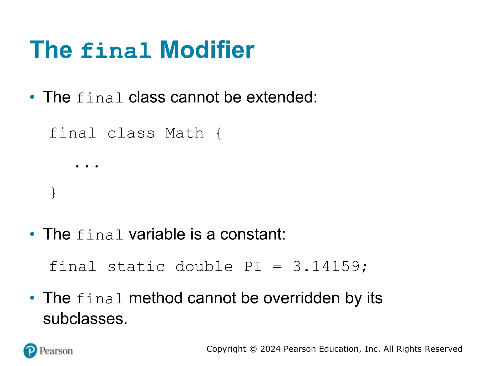 Copyright © 2024 Pearson Education, Inc. All Rights Reserved
The final Modifier
• The final class cannot be extended:
final class Math {
...
}
• The final variable is a constant:
final static double PI = 3.14159;
• The final method cannot be overridden by its
subclasses.
 