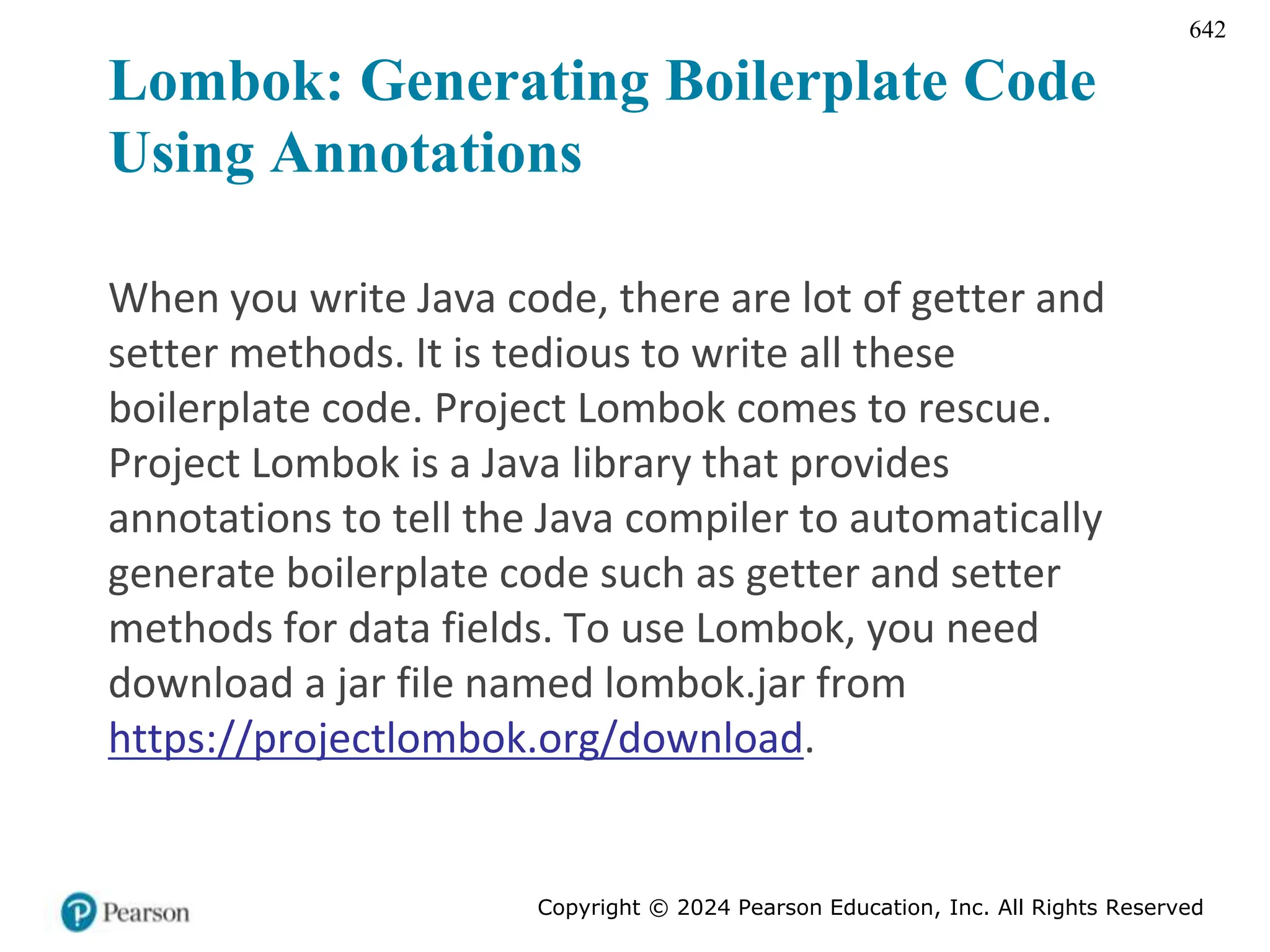 Copyright © 2024 Pearson Education, Inc. All Rights Reserved
642
Lombok: Generating Boilerplate Code
Using Annotations
When you write Java code, there are lot of getter and
setter methods. It is tedious to write all these
boilerplate code. Project Lombok comes to rescue.
Project Lombok is a Java library that provides
annotations to tell the Java compiler to automatically
generate boilerplate code such as getter and setter
methods for data fields. To use Lombok, you need
download a jar file named lombok.jar from
https://projectlombok.org/download.
 