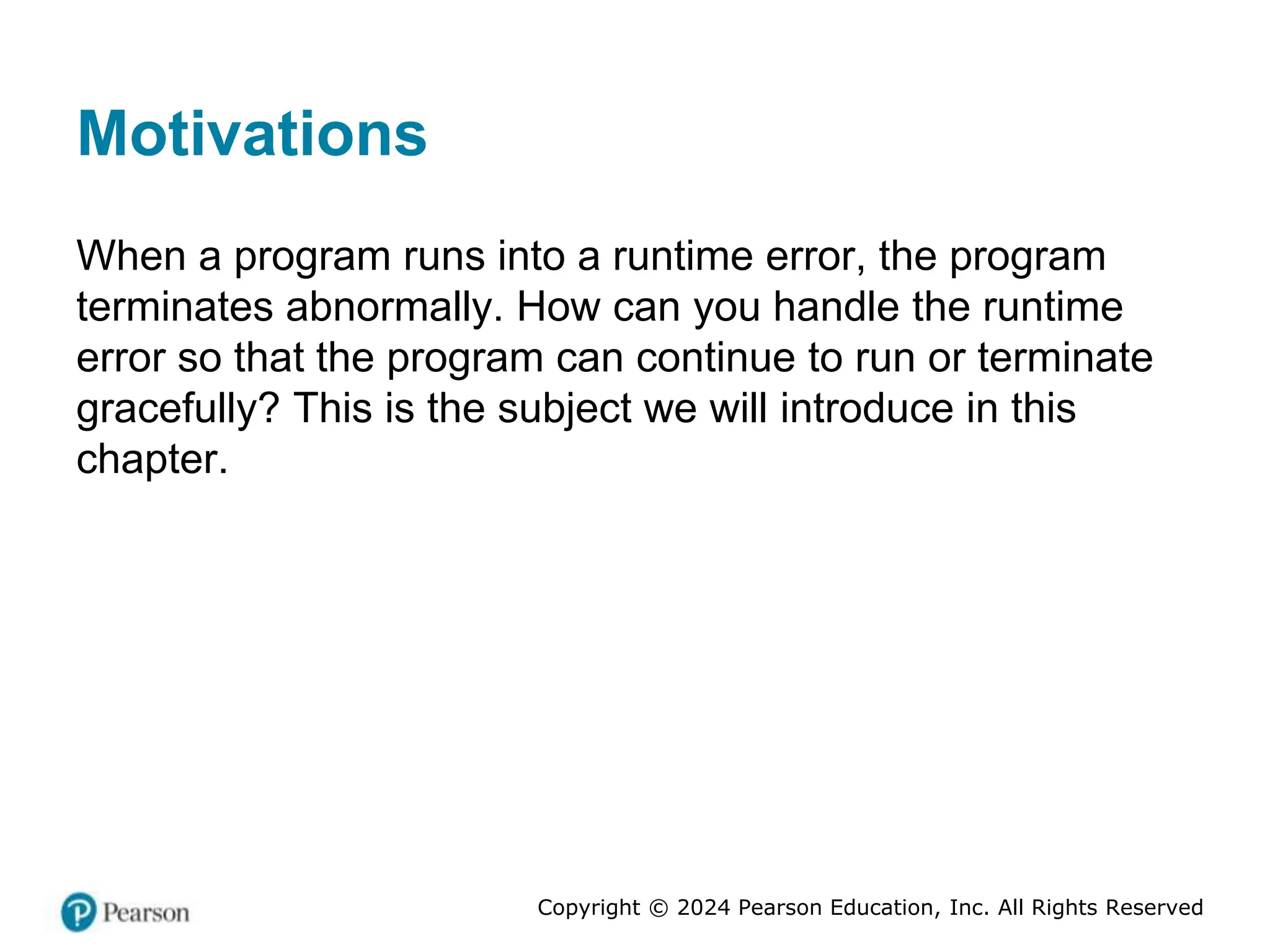 Copyright © 2024 Pearson Education, Inc. All Rights Reserved
Motivations
When a program runs into a runtime error, the program
terminates abnormally. How can you handle the runtime
error so that the program can continue to run or terminate
gracefully? This is the subject we will introduce in this
chapter.
 