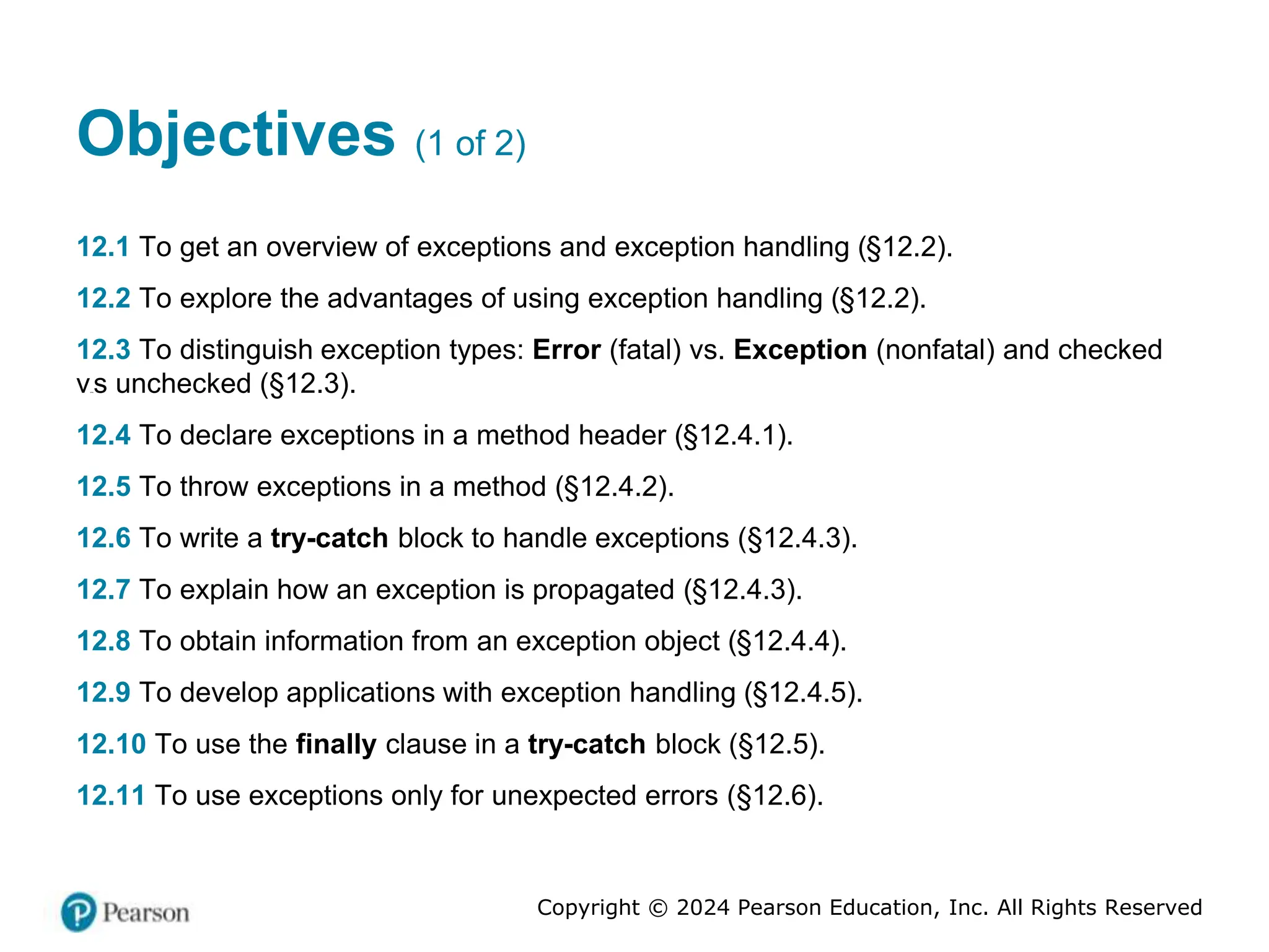 Copyright © 2024 Pearson Education, Inc. All Rights Reserved
Objectives (1 of 2)
12.1 To get an overview of exceptions and exception handling (§12.2).
12.2 To explore the advantages of using exception handling (§12.2).
12.3 To distinguish exception types: Error (fatal) vs. Exception (nonfatal) and checked
versus unchecked (§12.3).
12.4 To declare exceptions in a method header (§12.4.1).
12.5 To throw exceptions in a method (§12.4.2).
12.6 To write a try-catch block to handle exceptions (§12.4.3).
12.7 To explain how an exception is propagated (§12.4.3).
12.8 To obtain information from an exception object (§12.4.4).
12.9 To develop applications with exception handling (§12.4.5).
12.10 To use the finally clause in a try-catch block (§12.5).
12.11 To use exceptions only for unexpected errors (§12.6).
 