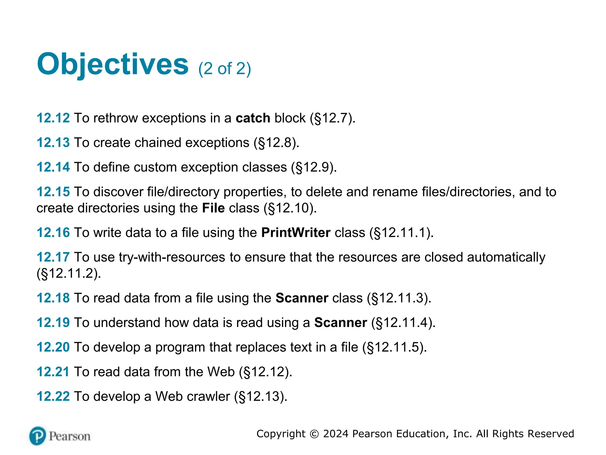 Copyright © 2024 Pearson Education, Inc. All Rights Reserved
Objectives (2 of 2)
12.12 To rethrow exceptions in a catch block (§12.7).
12.13 To create chained exceptions (§12.8).
12.14 To define custom exception classes (§12.9).
12.15 To discover file/directory properties, to delete and rename files/directories, and to
create directories using the File class (§12.10).
12.16 To write data to a file using the PrintWriter class (§12.11.1).
12.17 To use try-with-resources to ensure that the resources are closed automatically
(§12.11.2).
12.18 To read data from a file using the Scanner class (§12.11.3).
12.19 To understand how data is read using a Scanner (§12.11.4).
12.20 To develop a program that replaces text in a file (§12.11.5).
12.21 To read data from the Web (§12.12).
12.22 To develop a Web crawler (§12.13).
 