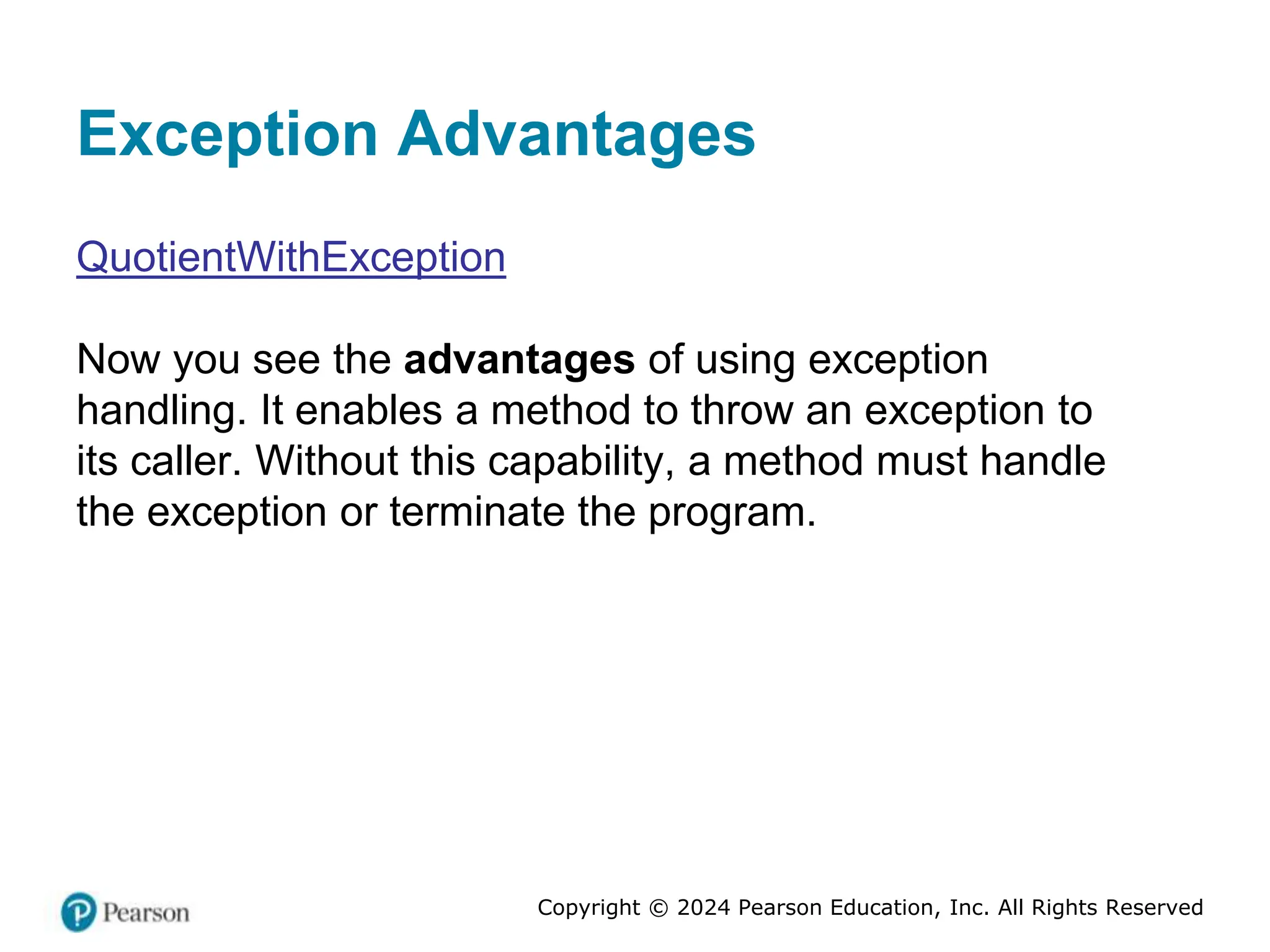Copyright © 2024 Pearson Education, Inc. All Rights Reserved
Exception Advantages
QuotientWithException
Now you see the advantages of using exception
handling. It enables a method to throw an exception to
its caller. Without this capability, a method must handle
the exception or terminate the program.
 