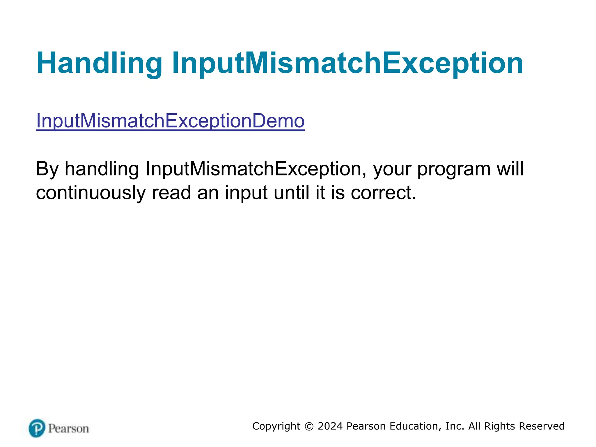 Copyright © 2024 Pearson Education, Inc. All Rights Reserved
Handling InputMismatchException
InputMismatchExceptionDemo
By handling InputMismatchException, your program will
continuously read an input until it is correct.
 