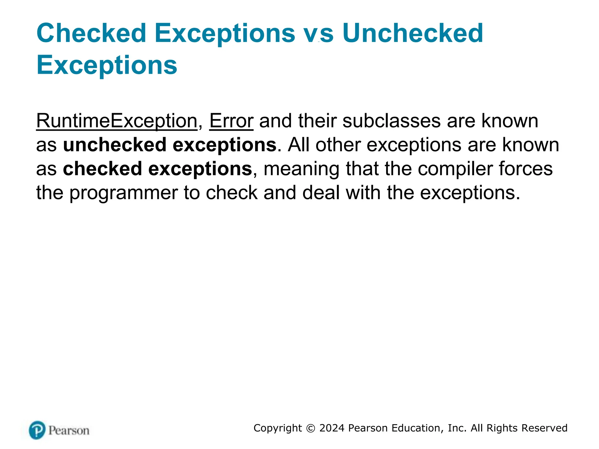 Copyright © 2024 Pearson Education, Inc. All Rights Reserved
Checked Exceptions versus Unchecked
Exceptions
RuntimeException, Error and their subclasses are known
as unchecked exceptions. All other exceptions are known
as checked exceptions, meaning that the compiler forces
the programmer to check and deal with the exceptions.
 