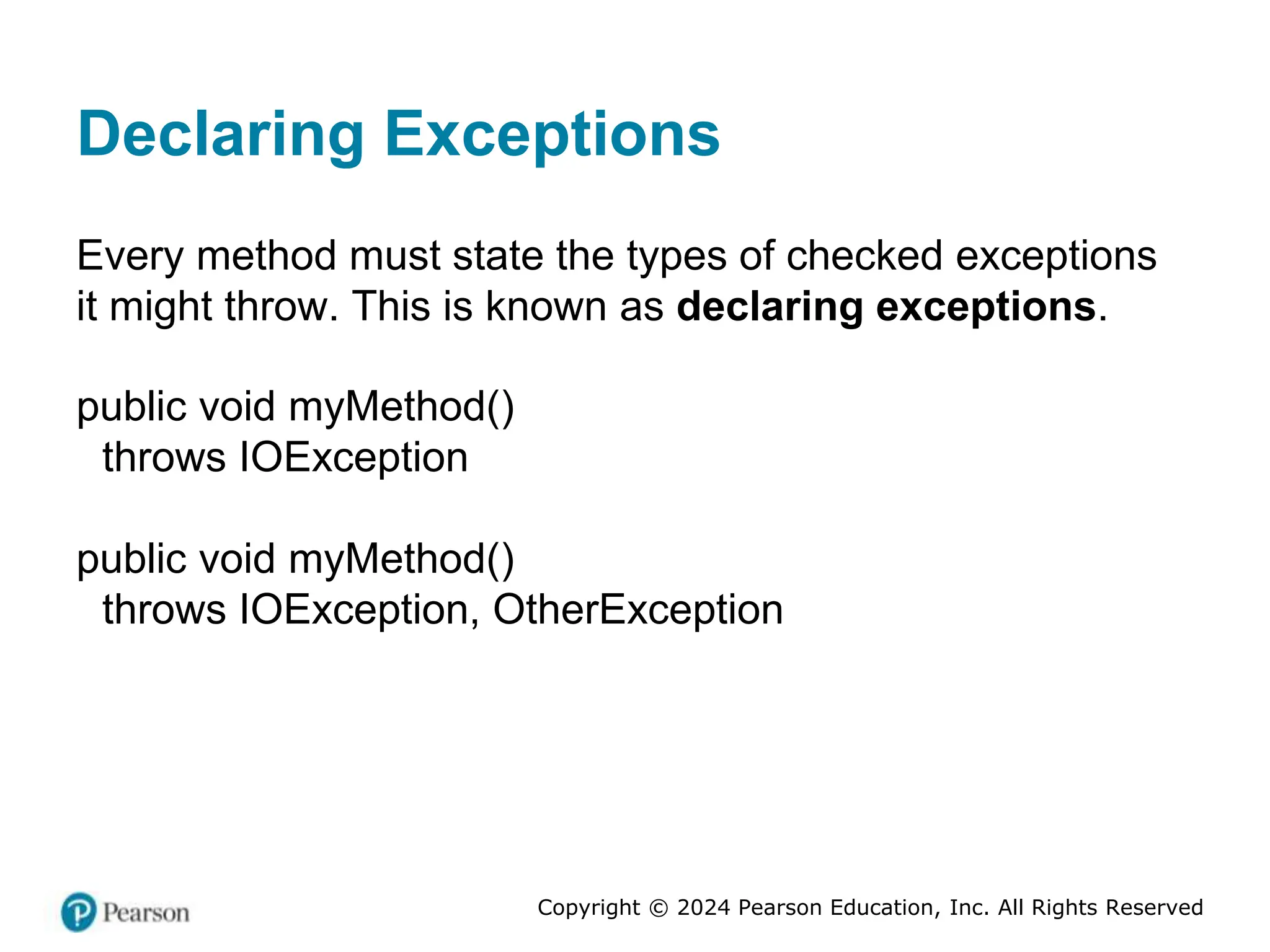 Copyright © 2024 Pearson Education, Inc. All Rights Reserved
Declaring Exceptions
Every method must state the types of checked exceptions
it might throw. This is known as declaring exceptions.
public void myMethod()
throws IOException
public void myMethod()
throws IOException, OtherException
 