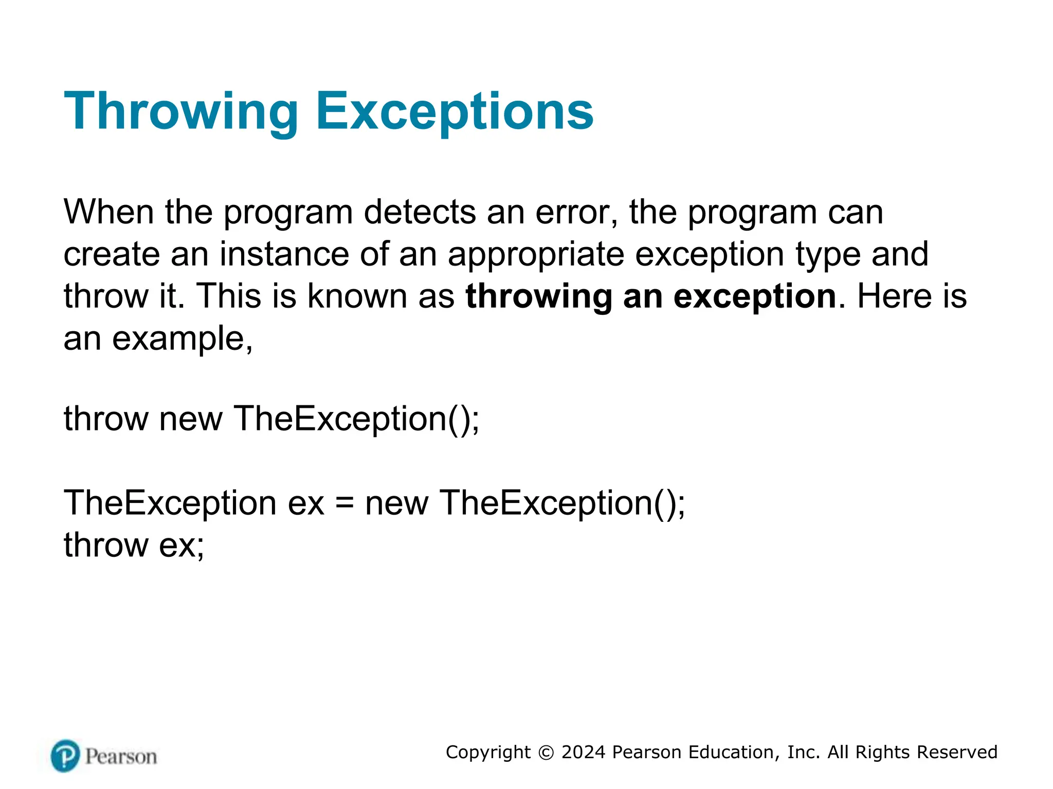 Copyright © 2024 Pearson Education, Inc. All Rights Reserved
Throwing Exceptions
When the program detects an error, the program can
create an instance of an appropriate exception type and
throw it. This is known as throwing an exception. Here is
an example,
throw new TheException();
TheException ex = new TheException();
throw ex;
 